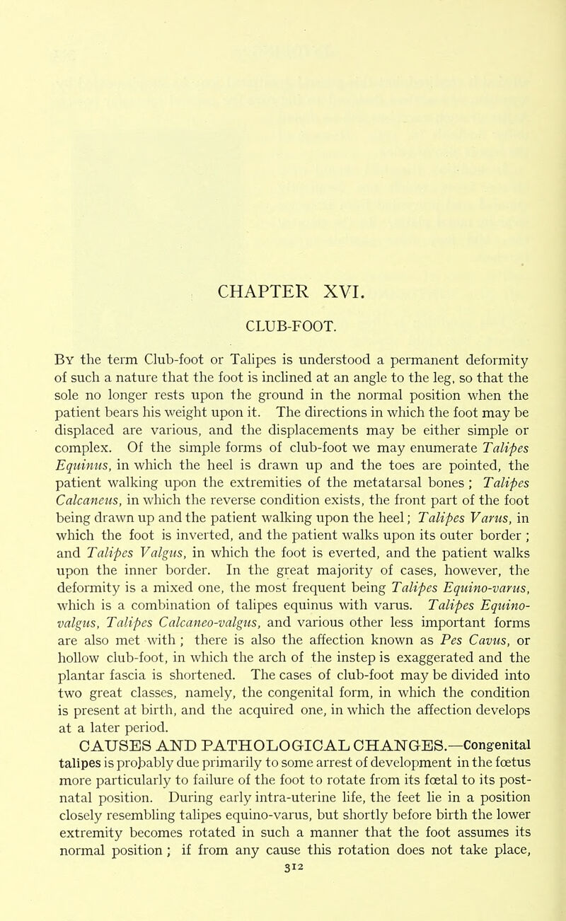 CHAPTER XVI. CLUB-FOOT. By the term Club-foot or Talipes is understood a permanent deformity of such a nature that the foot is inclined at an angle to the leg, so that the sole no longer rests upon the ground in the normal position when the patient bears his weight upon it. The directions in which the foot may be displaced are various, and the displacements may be either simple or complex. Of the simple forms of club-foot we may enumerate Talipes Equinus, in which the heel is drawn up and the toes are pointed, the patient walking upon the extremities of the metatarsal bones ; Talipes Calcaneus, in which the reverse condition exists, the front part of the foot being drawn up and the patient walking upon the heel; Talipes Varus, in which the foot is inverted, and the patient walks upon its outer border ; and Talipes Valgtis, in which the foot is everted, and the patient walks upon the inner border. In the great majority of cases, however, the deformity is a mixed one, the most frequent being Talipes Equino-varus, which is a combination of talipes equinus with varus. Talipes Equino- valgus, Talipes Calcaneo-valgus, and various other less important forms are also met with ; there is also the affection known as Pes Cavus, or hollow club-foot, in which the arch of the instep is exaggerated and the plantar fascia is shortened. The cases of club-foot may be divided into two great classes, namely, the congenital form, in which the condition is present at birth, and the acquired one, in which the affection develops at a later period. CAUSES AND PATHOLOGICAL CHANGES.—Congenital talipes is probably due primarily to some arrest of development in the foetus more particularly to failure of the foot to rotate from its foetal to its post- natal position. During early intra-uterine life, the feet lie in a position closely resembling tahpes equino-varus, but shortly before birth the lower extremity becomes rotated in such a manner that the foot assumes its normal position; if from any cause this rotation does not take place,