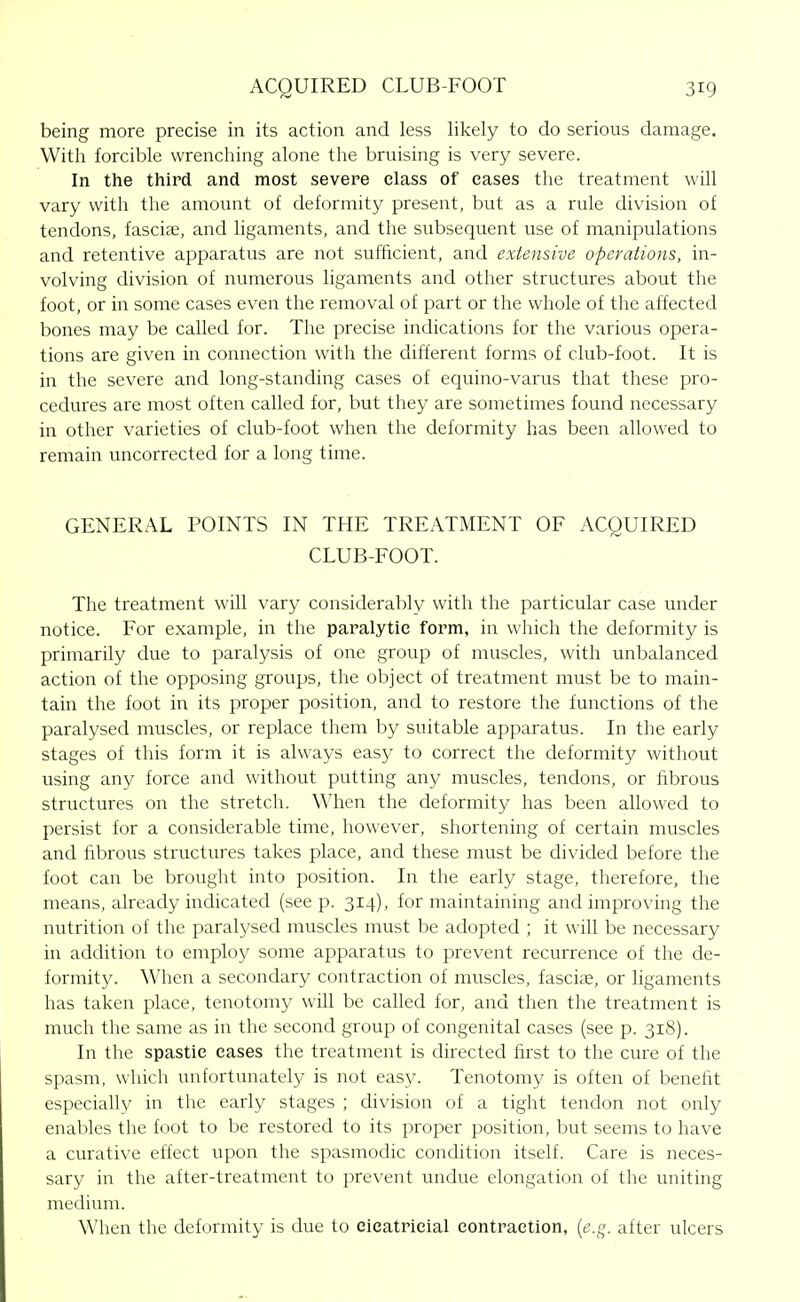 being more precise in its action and less likely to do serious damage. With forcible wrenching alone the bruising is very severe. In the third and most severe class of cases tlie treatment will vary with the amount of deformity present, but as a rule division of tendons, fasciae, and ligaments, and the subsequent use of manipulations and retentive apparatus are not sufficient, and extensive operations, in- volving division of numerous ligaments and other structures about the foot, or in some cases even the removal of part or the whole of the affected bones may be called for. The precise indications for the various opera- tions are given in connection with the different forms of club-foot. It is in the severe and long-standing cases of equino-varus that these pro- cedures are most often called for, but they are sometimes found necessary in other varieties of club-foot when the deformity has been allowed to remain uncorrected for a long time. GENERAL POINTS IN THE TREATMENT OF ACQUIRED CLUB-FOOT. The treatment will vary considerably with the particular case under notice. For example, in the paralytic form, in which the deformity is primarily due to paralysis of one group of muscles, with unbalanced action of the opposing groups, the object of treatment must be to main- tain the foot in its proper position, and to restore the functions of the paralysed muscles, or replace them by suitable apparatus. In the early stages of this form it is always easy to correct the deformity without using any force and without putting any muscles, tendons, or fibrous structures on the stretch. When the deformity has been allowed to persist for a considerable time, however, shortening of certain muscles and fibrous structures takes place, and these must be divided before the foot can be brought into position. In the early stage, therefore, the means, already indicated (see p. 314), for maintaining and improving the nutrition of the paralysed muscles must be adopted ; it will be necessary in addition to employ some apparatus to prevent i-ecurrence of the de- formity. When a secondary contraction of muscles, fasciee, or ligaments has taken place, tenotomy will be called for, and then the treatment is much the same as in the second group of congenital cases (see p. 318). In the spastic cases the treatment is directed first to the cure of the spasm, which unfortunately is not easy. Tenotomy is often of benefit especially in the early stages ; division of a tight tendon not only enables the foot to be restored to its proper position, but seems to have a curative effect upon the spasmodic condition itself. Care is neces- sary in the after-treatment to prevent undue elongation of the uniting mediimi. When the deformity is due to eieatPicial contraction, {e.g. after ulcers