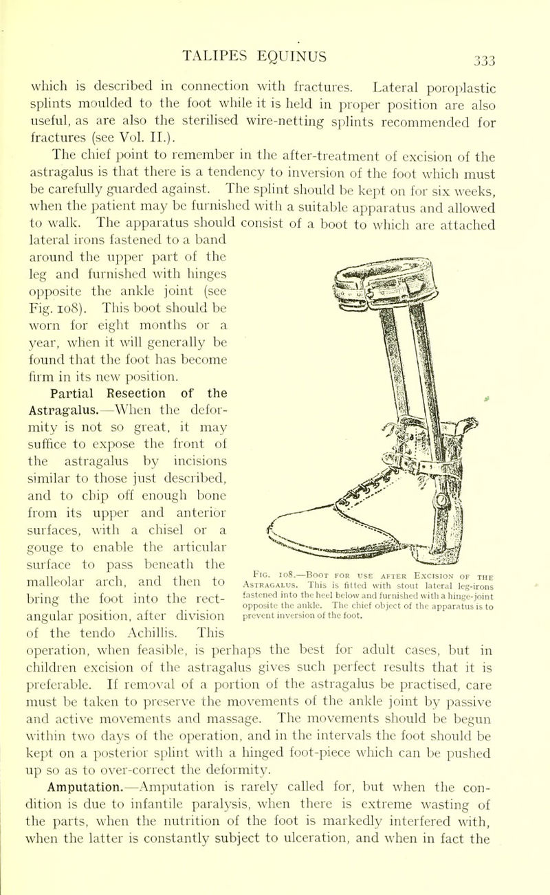 which is described in connection with fractures. Lateral poroplastic splints moulded to the foot while it is held in proper position are also useful, as are also the sterilised wire-netting splints recommended for fractures (see Vol. IL). The chief point to remember in the after-treatment of excision of the astragalus is that there is a tendency to inversion of the foot which must be carefully girarded against. The splint should be kept on for six weeks, when the patient may be furnished with a suitable apparatus and allowed to walk. The apparatus should consist of a boot to which are attached lateral irons fastened to a band around the upper part of the leg and furnished with hinges opposite the ankle joint (see Fig. io8). This boot should be worn for eight months or a year, when it will generally be found that the foot has become firm in its i;ew ]wsition. Partial Resection of the Astragalus.—When the defor- mity is not so great, it may suffice to expose the front of the astragalus by incisions similar to those just described, and to chip off enough bone from its upper and anterior surfaces, with a chisel or a gouge to enable the articular surface to pass beneath the malleolar arch, and then to bring the foot into the rect- angular position, after division of the tendo Achillis. This operation, when feasible, is perhaps the best for adult cases, but in children excision of the astragalus gives such perfect results that it is preferable. If removal of a portion of the astragalus be practised, care must be taken to preserve the movements of the ankle joint by passive and active movements and massage. The movements should be begun within two days of the operation, and in the intervals the foot should be kept on a posterior splint with a hinged foot-piece which can be pushed up so as to over-correct the deformity. Amputation.—Amputation is rarely called for, but when the con- dition IS due to infantile paralysis, when there is extreme wasting of the parts, when the nutrition of the foot is markedly interfered with, when the latter is constantly subject to ulceration, and when in fact the Fig. io8.—Boot for use after E.xcision of the .Astragalus. This is fitted with stout lateral leg-irons fastened into the heel belosv and furnished with a hinge-joint opposite the ankle. The chief object of the apparatus is to prevent inversion of the foot.