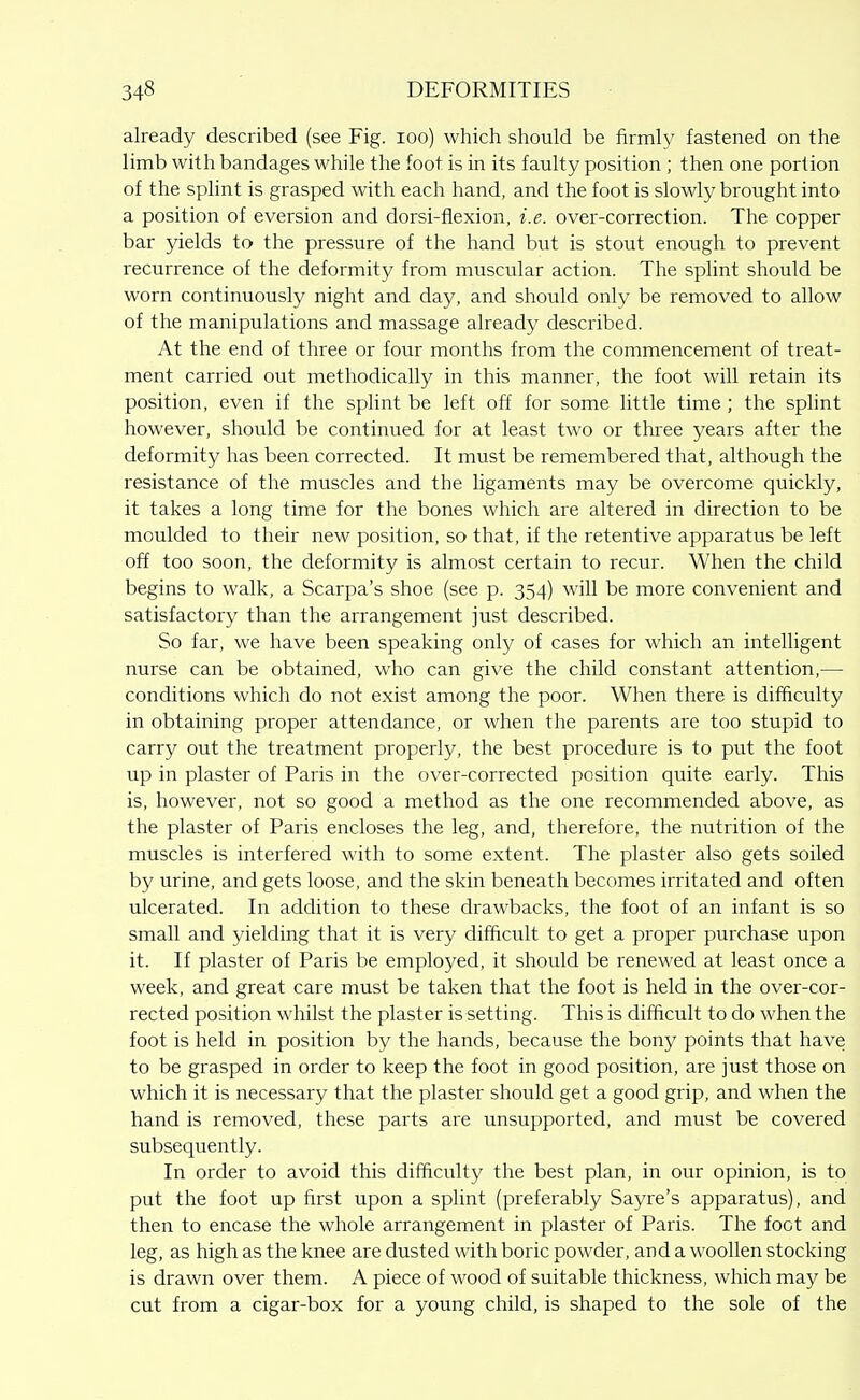 already described (see Fig. lOo) which should be firmly fastened on the limb with bandages while the foot is in its faulty position ; then one portion of the splint is grasped with each hand, and the foot is slowly brought into a position of eversion and dorsi-flexion, i.e. over-correction. The copper bar yields to the pressure of the hand but is stout enough to prevent recurrence of the deformity from muscular action. The splint should be worn continuously night and day, and should only be removed to allow of the manipulations and massage already described. At the end of three or four months from the commencement of treat- ment carried out methodically in this manner, the foot will retain its position, even if the splint be left off for some little time; the splint however, should be continued for at least two or three years after the deformity has been corrected. It must be remembered that, although the resistance of the muscles and the ligaments may be overcome quickly, it takes a long time for the bones which are altered in direction to be moulded to their new position, so that, if the retentive apparatus be left off too soon, the deformity is almost certain to recur. When the child begins to walk, a Scarpa's shoe (see p. 354) will be more convenient and satisfactory than the arrangement just described. So far, we have been speaking only of cases for which an intelligent nurse can be obtained, who can give the child constant attention,— conditions which do not exist among the poor. When there is difficulty in obtaining proper attendance, or when the parents are too stupid to carry out the treatment properly, the best procedure is to put the foot up in plaster of Paris in the over-corrected position quite early. This is, however, not so good a method as the one recommended above, as the plaster of Paris encloses the leg, and, therefore, the nutrition of the muscles is interfered with to some extent. The plaster also gets soiled by urine, and gets loose, and the skin beneath becomes irritated and often ulcerated. In addition to these drawbacks, the foot of an infant is so small and yielding that it is very difficult to get a proper purchase upon it. If plaster of Paris be employed, it should be renewed at least once a week, and great care must be taken that the foot is held in the over-cor- rected position whilst the plaster is setting. This is difficult to do when the foot is held in position by the hands, because the bony points that have to be grasped in order to keep the foot in good position, are just those on which it is necessary that the plaster should get a good grip, and when the hand is removed, these parts are unsupported, and must be covered subsequently. In order to avoid this difficulty the best plan, in our opinion, is to put the foot up first upon a splint (preferably Sayre's apparatus), and then to encase the whole arrangement in plaster of Paris. The foot and leg, as high as the knee are dusted with boric powder, and a woollen stocking is drawn over them. A piece of wood of suitable thickness, which may be cut from a cigar-box for a young child, is shaped to the sole of the