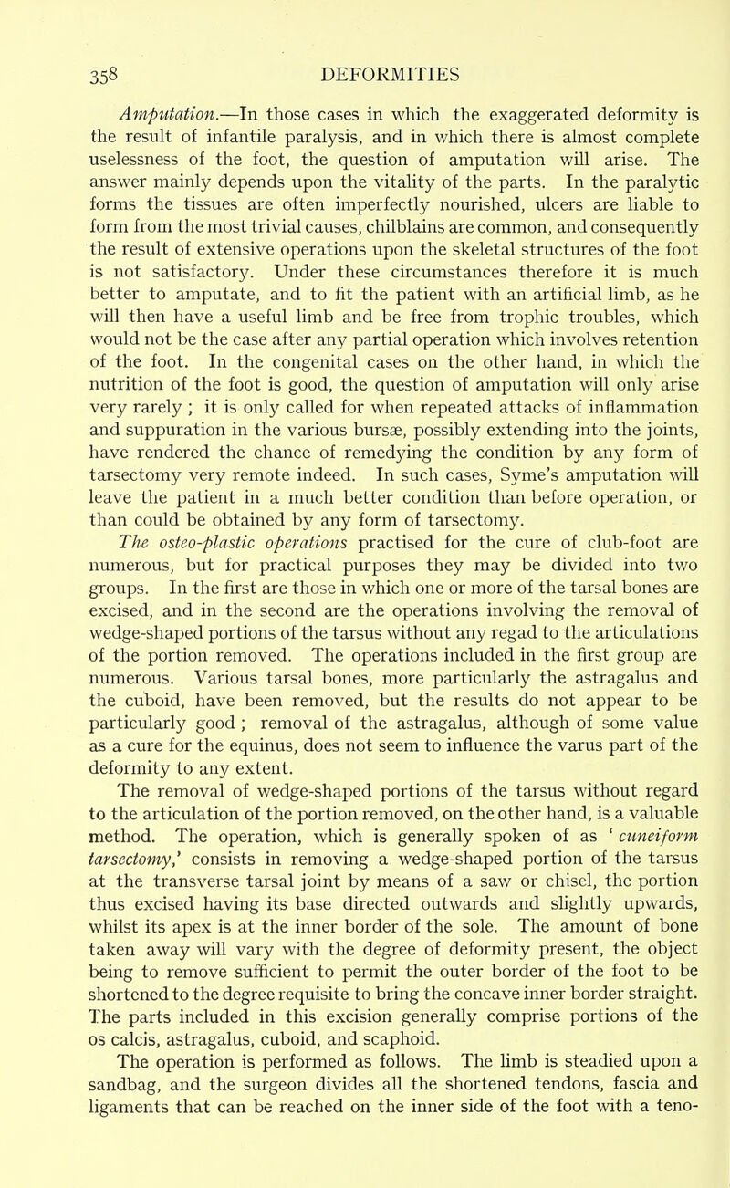 Amputation.—In those cases in which the exaggerated deformity is the result of infantile paralysis, and in which there is almost complete uselessness of the foot, the question of amputation will arise. The answer mainly depends upon the vitality of the parts. In the paralytic forms the tissues are often imperfectly nourished, ulcers are liable to form from the most trivial causes, chilblains are common, and consequently the result of extensive operations upon the skeletal structures of the foot is not satisfactory. Under these circumstances therefore it is much better to amputate, and to fit the patient with an artificial limb, as he wUl then have a useful limb and be free from trophic troubles, which would not be the case after any partial operation which involves retention of the foot. In the congenital cases on the other hand, in which the nutrition of the foot is good, the question of amputation will only arise very rarely ; it is only called for when repeated attacks of inflammation and suppuration in the various bursae, possibly extending into the joints, have rendered the chance of remedying the condition by any form of tarsectomy very remote indeed. In such cases, Syme's amputation will leave the patient in a much better condition than before operation, or than could be obtained by any form of tarsectomy. The osteo-plastic operations practised for the cure of club-foot are numerous, but for practical purposes they may be divided into two groups. In the first are those in which one or more of the tarsal bones are excised, and in the second are the operations involving the removal of wedge-shaped portions of the tarsus without any regad to the articulations of the portion removed. The operations included in the first group are numerous. Various tarsal bones, more particularly the astragalus and the cuboid, have been removed, but the results do not appear to be particularly good ; removal of the astragalus, although of some value as a cure for the equinus, does not seem to influence the varus part of the deformity to any extent. The removal of wedge-shaped portions of the tarsus without regard to the articulation of the portion removed, on the other hand, is a valuable method. The operation, which is generally spoken of as ' cuneiform tarsectomy,' consists in removing a wedge-shaped portion of the tarsus at the transverse tarsal joint by means of a saw or chisel, the portion thus excised having its base directed outwards and slightly upwards, whilst its apex is at the inner border of the sole. The amount of bone taken away will vary with the degree of deformity present, the object being to remove sufficient to permit the outer border of the foot to be shortened to the degree requisite to bring the concave inner border straight. The parts included in this excision generally comprise portions of the OS calcis, astragalus, cuboid, and scaphoid. The operation is performed as follows. The limb is steadied upon a sandbag, and the surgeon divides all the shortened tendons, fascia and ligaments that can be reached on the inner side of the foot with a teno-