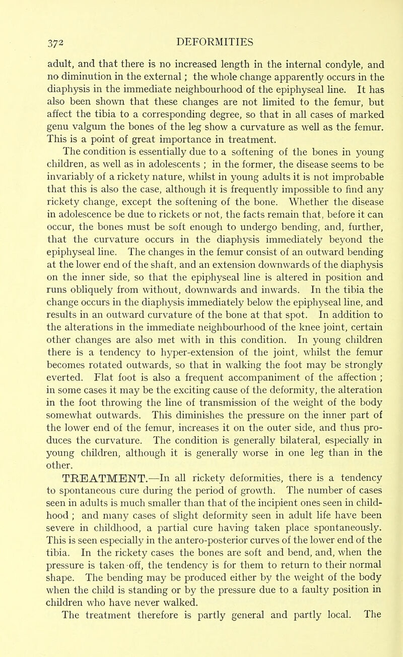 adult, and that there is no increased length in the internal condyle, and no diminution in the external; the whole change apparently occurs in the diaphysis in the immediate neighbourhood of the epiphyseal line. It has also been shown that these changes are not limited to the femur, but affect the tibia to a corresponding degree, so that in all cases of marked genu valgum the bones of the leg show a curvature as well as the femur. This is a point of great importance in treatment. The condition is essentially due to a softening of the bones in young children, as well as in adolescents ; in the former, the disease seems to be invariably of a rickety nature, whilst in young adults it is not improbable that this is also the case, although it is frequently impossible to find any rickety change, except the softening of the bone. Whether the disease in adolescence be due to rickets or not, the facts remain that, before it can occur, the bones must be soft enough to undergo bending, and, further, that the curvature occurs in the diaphysis immediately beyond the epiphyseal line. The changes in the femur consist of an outward bending at the lower end of the shaft, and an extension downwards of the diaphysis on the inner side, so that the epiphyseal line is altered in position and runs obliquely from without, downwards and inwards. In the tibia the change occurs in the diaphysis immediately below the epiphyseal line, and results in an outward curvature of the bone at that spot. In addition to the alterations in the immediate neighbourhood of the knee joint, certain other changes are also met with in this condition. In young children there is a tendency to hyper-extension of the joint, whilst the femur becomes rotated outwards, so that in walking the foot may be strongly everted. Flat foot is also a frequent accompaniment of the affection ; in some cases it may be the exciting cause of the deformity, the alteration in the foot throwing the line of transmission of the weight of the body somewhat outwards. This diminishes the pressure on the inner part of the lower end of the femur, increases it on the outer side, and thus pro- duces the curvature. The condition is generally bilateral, especially in young children, although it is generally worse in one leg than in the other. TREATMENT.—In all rickety deformities, there is a tendency to spontaneous cure during the period of growth. The number of cases seen in adults is much smaller than that of the incipient ones seen in child- hood ; and many cases of slight deformity seen in adult life have been severe in childhood, a partial cure having taken place spontaneously. This is seen especially in the antero-posterior curves of the lower end of the tibia. In the rickety cases the bones are soft and bend, and, when the pressure is taken off, the tendency is for them to return to their normal shape. The bending may be produced either by the weight of the body when the child is standing or by the pressure due to a faulty position in children who have never walked. The treatment therefore is partly general and partly local. The