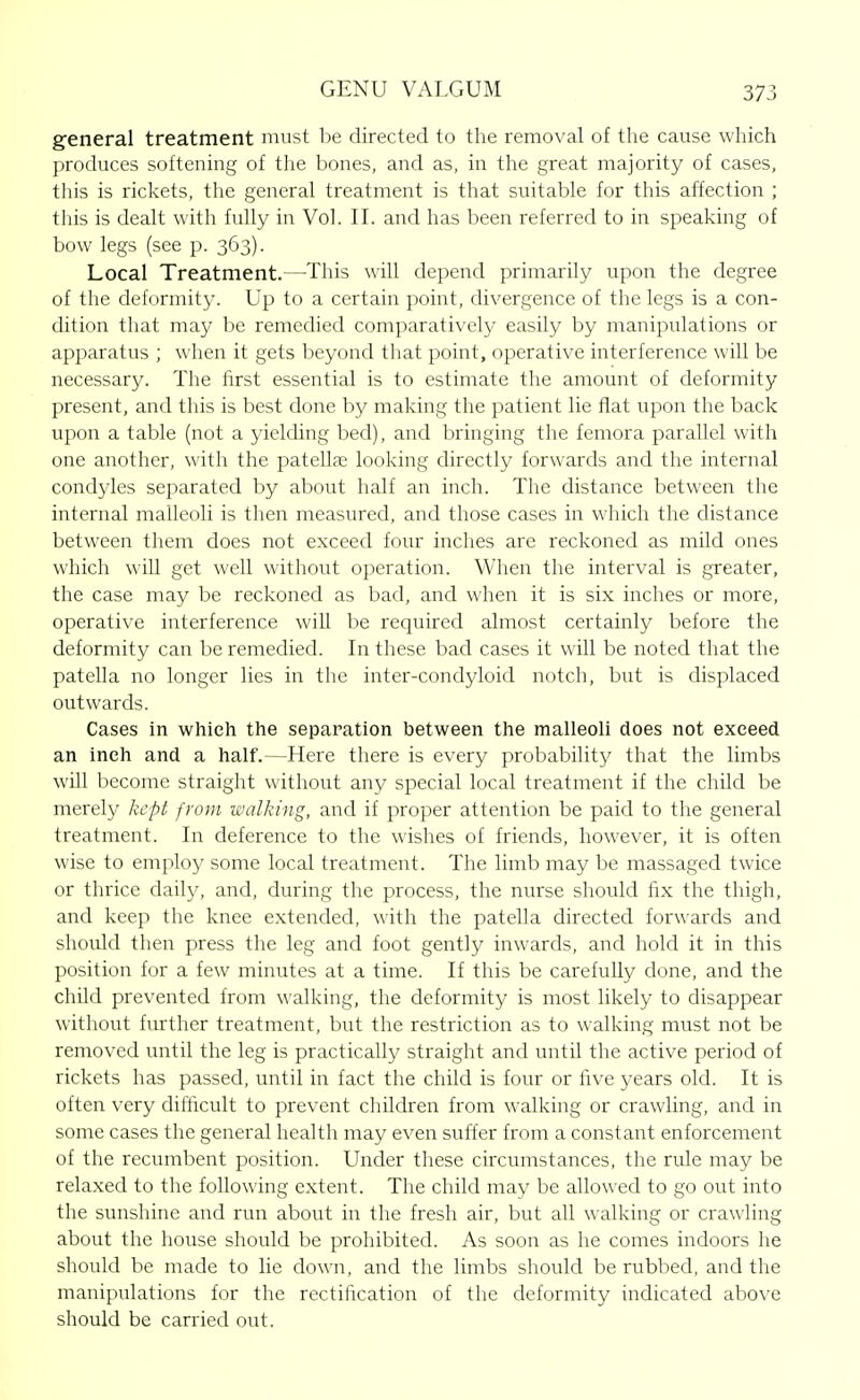 general treatment must be directed to the removal of the cause which produces softening of the bones, and as, in the great majority of cases, this is rickets, the general treatment is that suitable for this affection ; this is dealt with fully in Vol. II. and has been referred to in speaking of bow legs (see p. 363). Local Treatment.—This will depend primarily upon the degree of the deformity. Up to a certain point, divergence of the legs is a con- dition that may be remedied comparatively easily by manipulations or apparatus ; when it gets beyond that point, operative interference will be necessary. The first essential is to estimate the amount of deformity present, and this is best done by making the patient lie fiat upon the back upon a table (not a yielcUng bed), and bringing the femora parallel with one another, with the patellfe looking directly forwards and the internal condyles separated by about half an inch. The distance between the internal malleoli is then measured, and those cases in which the distance between them does not exceed four inches are reckoned as mild ones which will get well without operation. When the interval is greater, the case may be reckoned as bad, and when it is six inches or more, operative interference will be required almost certainly before the deformity can be remedied. In these bad cases it will be noted that the patella no longer lies in the inter-condyloid notch, but is displaced outwards. Cases in which the separation between the malleoli does not exceed an inch and a half.—Here there is every probability that the limbs will become straight without any special local treatment if the child be merely kept from walking, and if proper attention be paid to the general treatment. In deference to the wishes of friends, however, it is often wise to employ some local treatment. The limb may be massaged twice or thrice daily, and, during the process, the nurse should fix the thigh, and keep the knee extended, with the patella directed forwards and should then press the leg and foot gently inwards, and hold it in this position for a few minutes at a time. If this be carefully done, and the child prevented from walking, the deformity is most likely to disappear without further treatment, but the restriction as to walking must not be removed until the leg is practically straight and until the active period of rickets has passed, until in fact the child is four or five years old. It is often very difficult to prevent children from walking or crawling, and in some cases the general health may even suffer from a constant enforcement of the recumbent position. Under these circumstances, the rule may be relaxed to the following extent. The child may be allowed to go out into the sunshine and run about in the fresh air, but all walking or crawling about the house should be prohibited. As soon as he comes indoors he should be made to lie down, and the limbs sliould be rubbed, and the manipulations for the rectification of the deformity indicated above should be carried out.