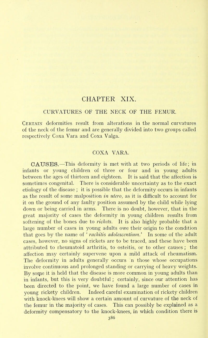 CHAPTER XIX. CURVATURES OF THE NECK OF THE FEMUR, Certain deformities result from alterations in the normal curvatures of the neck of the femur and are generally divided into two groups called respectively Coxa Vara and Coxa Valga. COXA VARA. CAUSES.—This deformity is met with at two periods of life; in infants or young children of three or four and in young adults between the ages of thirteen and eighteen. It is said that the affection is sometimes congenital. There is considerable uncertainty as to the exact etiology of the disease ; it is possible that the deformity occurs in infants as the result of some malposition in utero, as it is difficult to account for it on the ground of any faulty position assumed by the child while lying down or being carried in arms. There is no doubt, however, that in the great majority of cases the deformity in young children results from softening of the bones due to rickets. It is also highly probable that a large number of cases in young adults owe their origin to the condition that goes by the name of ' rachitis adolescentium.' In some of the adult cases, however, no signs of rickets are to be traced, and these have been attributed to rheumatoid arthritis, to osteitis, or to other causes ; the affection may certainly supervene upon a mild attack of rheumatism. The deformity in adults generally occurs n those whose occupations involve continuous and prolonged standing or carrying of heavy weights. By soijie it is held that the disease is more common in young adults than in infants, but this is very doubtful; certainly, since our attention has been directed to the point, we have found a large number of cases in young rickety children. Indeed careful examination of rickety children with knock-knees will show a certain amount of curvature of the neck of the femur in the majority of cases. This can possibly be explained as a deformity compensatory to the knock-knees, in which condition there is