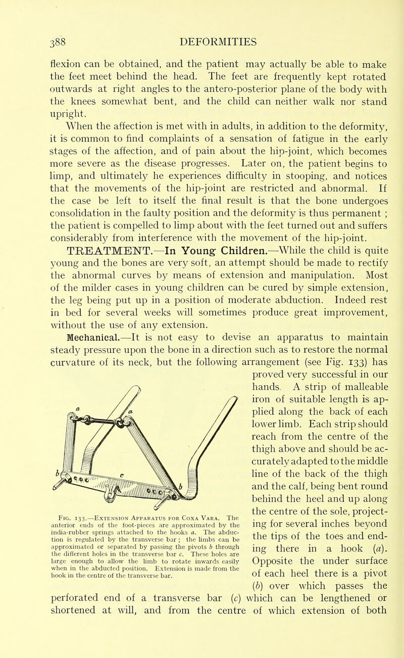 flexion can be obtained, and the patient may actually be able to make the feet meet behind the head. The feet are frequently kept rotated outwards at right angles to the antero-posterior plane of the body with the knees somewhat bent, and the child can neither walk nor stand upright. When the affection is met with in adults, in addition to the deformity, it is common to find complaints of a sensation of fatigue in the early stages of the affection, and of pain about the hip-joint, which becomes more severe as the disease progresses. Later on, the patient begins to limp, and ultimately he experiences difficulty in stooping, and notices that the movements of the hip-joint are restricted and abnormal. If the case be left to itself the final result is that the bone undergoes consolidation in the faulty position and the deformity is thus permanent ; the patient is compelled to limp about with the feet turned out and suffers considerably from interference with the movement of the hip-joint. TREATMENT.—In Young Children—While the child is quite young and the bones are very soft, an attempt should be made to rectify the abnormal curves by means of extension and manipulation. Most of the milder cases in young children can be cured by simple extension, the leg being put up in a position of moderate abduction. Indeed rest in bed for several weeks will sometimes produce great improvement, without the use of any extension. Meehanieal.—It is not easy to devise an apparatus to maintain steady pressure upon the bone in a direction such as to restore the normal curvature of its neck, but the following arrangement (see Fig. 133) has proved very successful in our hands. A strip of malleable iron of suitable length is ap- plied along the back of each lower limb. Each strip should reach from the centre of the thigh above and should be ac- curately adapted to the middle line of the back of the thigh and the calf, being bent round behind the heel and up along the centre of the sole, project- ing for several inches beyond the tips of the toes and end- ing there in a hook [a). Opposite the under surface of each heel there is a pivot {b) over which passes the perforated end of a transverse bar (c) which can be lengthened or shortened at will, and from the centre of which extension of both Fig. 133.—Extension Apparatus for Coxa Vara. The anterior ends of the foot-pieces are approximated by the india-rubber springs attaclied to the hooks a. The abduc- tion is regulated by the transverse bar ; the limbs can be approximated or separated by passing the pivots b through the different holes in the transverse bar c. These holes are large enough to allow the limb to rotate inwards easily when in the abducted position. Extension is made from the hook in the centre of the transverse bar.