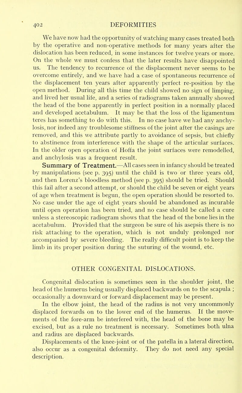 We have now had the opportunity of watching many cases treated both by the operative and non-operative methods for many years after the dislocation has been reduced, in some instances for twelve years or more. On the whole we must confess that the later results have disappointed us. The tendency to recurrence of the displacement never seems to be overcome entirely, and we have had a case of spontaneous recurrence of the displacement ten years after apparently perfect re-position by the open method. During all this time the child showed no sign of limping, and lived her usual life, and a series of radiograms taken annually showed the head of the bone apparently in perfect position in a normally placed and developed acetabulum. It may be that the loss of the ligamentum teres has something to do with this. In no case have we had any anchy- losis, nor indeed any troublesome stiffness of the joint after the casings are removed, and this we attribute partly to avoidance of sepsis, but chiefly to abstinence from interference with the shape of the articular surfaces. In the older open operation of Hoffa the joint surfaces were remodelled, and anchylosis was a frequent result. Summary of Treatment.—All cases seen in infancy should be treated by manipulations (see p. 395) until the child is two or three years old, and then Lorenz's bloodless method (see p. 395) should be tried. Should this fail after a second attempt, or should the child be seven or eight years of age when treatment is begun, the open operation should be resorted to. No case under the age of eight years should be abandoned as incurable until open operation has been tried, and no case should be called a cure unless a stereoscopic radiogram shows that the head of the bone lies in the acetabulum. Provided that the surgeon be sure of his asepsis there is no risk attaching to the operation, which is not unduly prolonged nor accompanied by severe bleeding. The really difficult point is to keep the limb in its proper position during the suturing of the wound, etc. OTHER CONGENITAL DISLOCATIONS. Congenital dislocation is sometimes seen in the shoulder joint, the head of the humerus being usually displaced backwards on to the scapula ; occasionally a downward or forward displacement may be present. In the elbow joint, the head of the radius is not very uncommonly displaced forwards on to the lower end of the humerus. If the move- ments of the fore-arm be interfered with, the head of the bone may be excised, but as a rule no treatment is necessary. Sometimes both ulna and radius are displaced backwards. Displacements of the knee-joint or of the patella in a lateral direction, also occur as a congenital deformity. They do not need any special description.