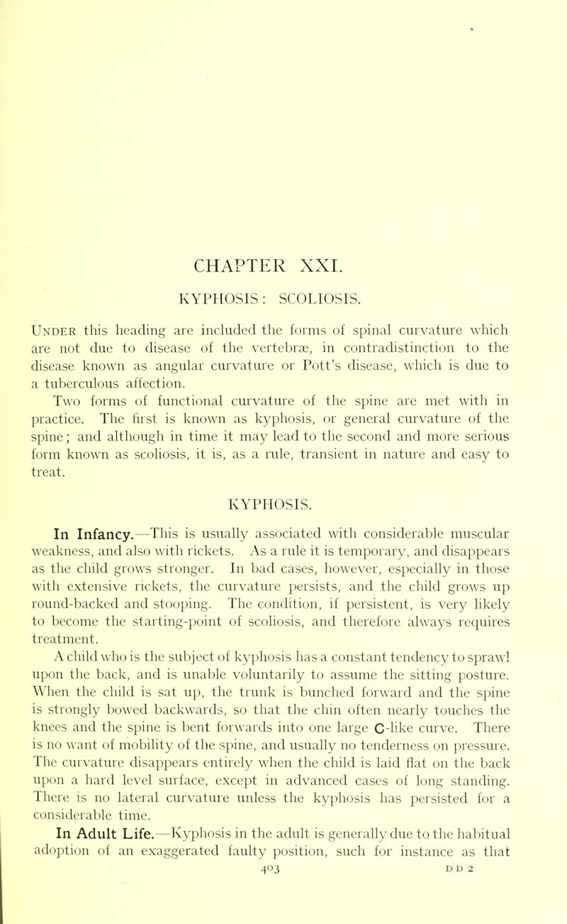 CHAPTER XXI. KYPHOSIS: SCOLIOSIS. Under this heading are included the forms of spinal curvature which are not due to disease of the vertebra;, in contradistinction to the disease known as angular curvature or Pott's disease, which is due to a tuberculous affection. Two forms of functional curvature of the spine are met with in practice. The first is known as kyphosis, or general curvature of the spine; and although in time it may lead to the second and more serious form known as scoliosis, it is, as a rale, transient in nature and easy to treat. KYPHOSIS. In Infancy.—This is usually associated with considerable muscular weakness, and also with rickets. As a rule it is temporary, and disappears as the child grows stronger. In bad cases, however, especially in those with extensive rickets, the curvature persists, and the child grows up round-backed and stooping. The condition, if persistent, is very likely to become the starting-point of scoliosis, and therefore always requires treatment. A child who is the suliject of kyphosis has a constant tendency to sprawl upon the back, and is imable voluntarily to assume the sitting posture. When the child is sat up, the trunk is bunched forward and the spine is strongly bowed backwards, so that the chin often nearly touches the knees and the spine is bent forwards into one large C-like curve. There is no want of mobility of the spine, and usually no tenderness on pressure. The curvature disappears entirely when the child is laid flat on the back upon a hard level surface, except in advanced cases of long standing. There is no lateral curvature unless the kyphosis has persisted for a considerable time. In Adult Life.—Kyphosis in the adult is generally due to the habitual adoption of an exaggerated faulty position, such for instance as that