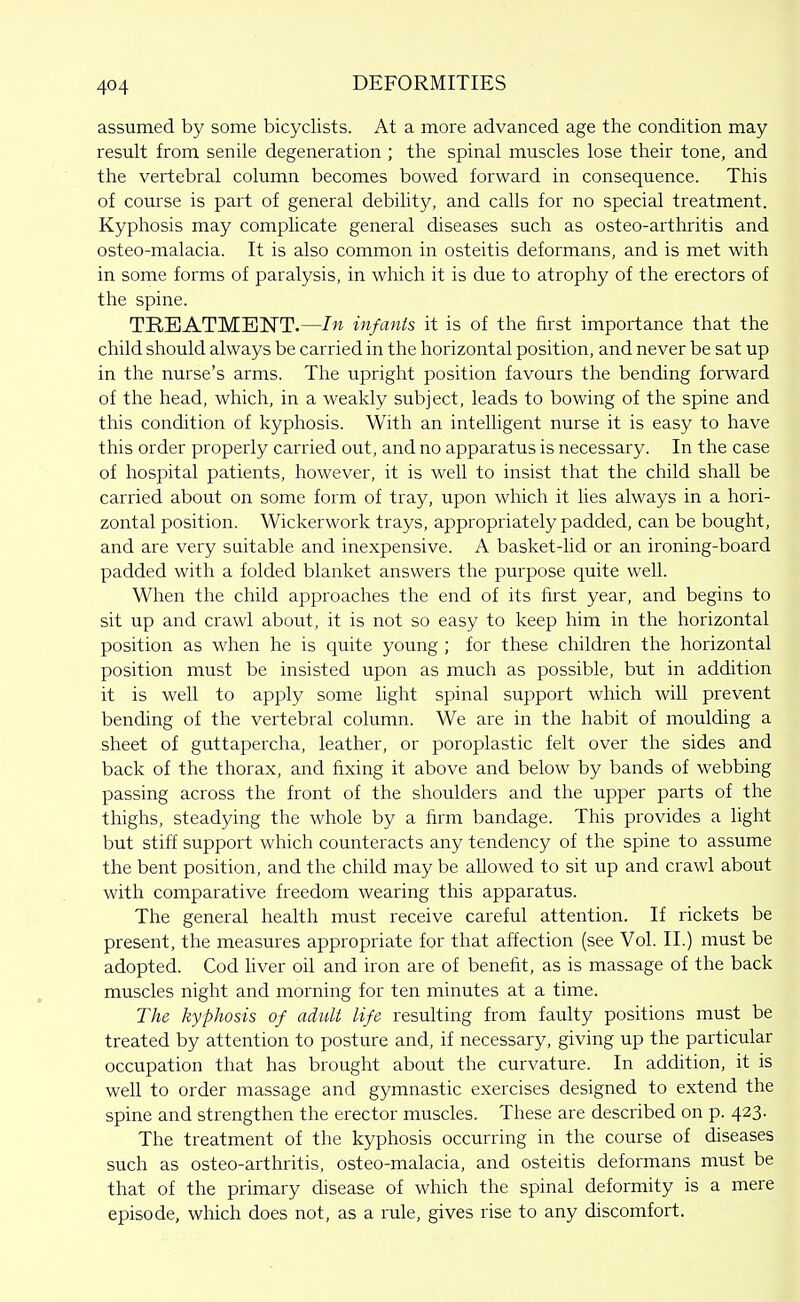 assumed by some bicyclists. At a more advanced age the condition may result from senile degeneration ; the spinal muscles lose their tone, and the vertebral column becomes bowed forward in consequence. This of course is part of general debihty, and calls for no special treatment. Kyphosis may complicate general diseases such as osteo-arthritis and osteo-malacia. It is also common in osteitis deformans, and is met with in some forms of paralysis, in which it is due to atrophy of the erectors of the spine. TREATMENT.—In infants it is of the first importance that the child should always be carried in the horizontal position, and never be sat up in the nurse's arms. The upright position favours the bending forward of the head, which, in a weakly subject, leads to bowing of the spine and this condition of kyphosis. With an intelligent nurse it is easy to have this order properly carried out, and no apparatus is necessary. In the case of hospital patients, however, it is well to insist that the child shall be carried about on some form of tray, upon which it lies always in a hori- zontal position. Wickerwork trays, appropriately padded, can be bought, and are very suitable and inexpensive. A basket-lid or an ironing-board padded with a folded blanket answers the purpose quite well. When the child approaches the end of its first year, and begins to sit up and crawl about, it is not so easy to keep him in the horizontal position as when he is quite young ; for these children the horizontal position must be insisted upon as much as possible, but in addition it is well to apply some light spinal support which will prevent bending of the vertebral column. We are in the habit of moulding a sheet of guttapercha, leather, or poroplastic felt over the sides and back of the thorax, and fixing it above and below by bands of webbing passing across the front of the shoulders and the upper parts of the thighs, steadying the whole by a firm bandage. This provides a light but stiff support which counteracts any tendency of the spine to assume the bent position, and the child may be allowed to sit up and crawl about with comparative freedom wearing this apparatus. The general health must receive careful attention. If rickets be present, the measures appropriate for that affection (see Vol. II.) must be adopted. Cod hver oil and iron are of benefit, as is massage of the back muscles night and morning for ten minutes at a time. The- kyphosis of adult life resulting from faulty positions must be treated by attention to posture and, if necessary, giving up the particular occupation that has brought about the curvature. In addition, it is well to order massage and gymnastic exercises designed to extend the spine and strengthen the erector muscles. These are described on p. 423. The treatment of the kyphosis occurring in the course of diseases such as osteo-arthritis, osteo-malacia, and osteitis deformans must be that of the primary disease of which the spinal deformity is a mere episode, which does not, as a rule, gives rise to any discomfort.