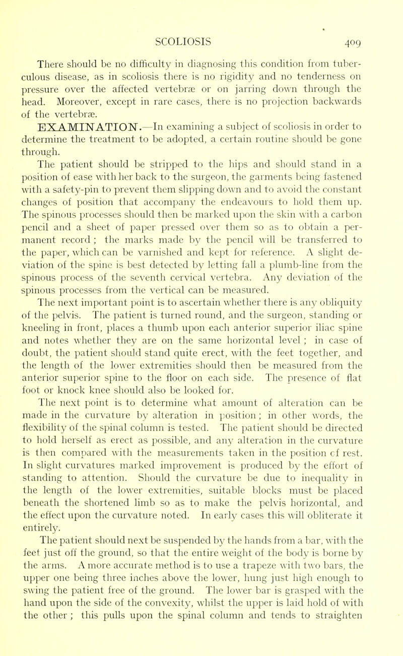 There should be no difficulty in diagnosing this condition from tuber- culous disease, as in scoliosis there is no rigidity and no tenderness on pressure over the affected vertebrae or on jarring down through the head. Moreover, except in rare cases, there is no projection backwards of the vertebra;. EXAMINATION.—In examining a subject of scoliosis in order to determine the treatment to be adopted, a certain routine should be gone through. The patient should be stripped to the hips and should stand in a position of ease with her back to the surgeon, the garments being fastened with a safety-pin to prevent them slipping down and to avoid the constant changes of position that accompany the endeavours to hold them up. The spinous processes should then be marked upon the skin with a carbon pencil and a sheet of paper pressed over them so as to obtain a per- manent record ; the marks made by the pencil will be transferred to the paper, which can be varnished and kept for reference. A slight de- viation of the spine is best detected by letting fall a plumb-line from the spinous process of the seventh cervical vertebra. Any deviation of the spinous processes from the vertical can be measured. The next important point is to ascertain whether there is any obliquity of the pelvis. The patient is turned round, and the surgeon, standing or kneeling in front, places a thumb upon each anterior superior iliac spine and notes whether they are on the same horizontal level ; in case of doubt, the patient should stand quite erect, with the feet together, and the length of the lower extremities should then be measured from the anterior superior spine to the floor on each side. The presence of flat foot or knock knee should also be looked for. The next point is to determine what amount of alteration can be made in the curvature by alteration in jjosition; in other words, the flexibility of the spinal column is tested. The patient should be directed to hold herself as erect as possible, and any alteration in the curvature is then compared with the measurements taken in the position cf rest. In slight curvatures marked improvement is produced by the effort of standing to attention. Should the curvature be due to inequality in the length of the lower extremities, suitable blocks must be placed beneath the shortened limb so as to make the pelvis horizontal, and the effect upon the curvature noted. In early cases this will obliterate it entirely. The patient should next be suspended by the hands from a bar, with the feet just off the ground, so that the entire weight of the body is borne by the arms. A more accurate method is to use a trapeze with two bars, the upper one being three inches above the lower, hung just high enough to swing the patient free of the ground. The lower bar is grasped with the hand upon the side of the convexity, whilst the upper is laid hold of with the other ; this pulls upon the spinal column and tends to straighten