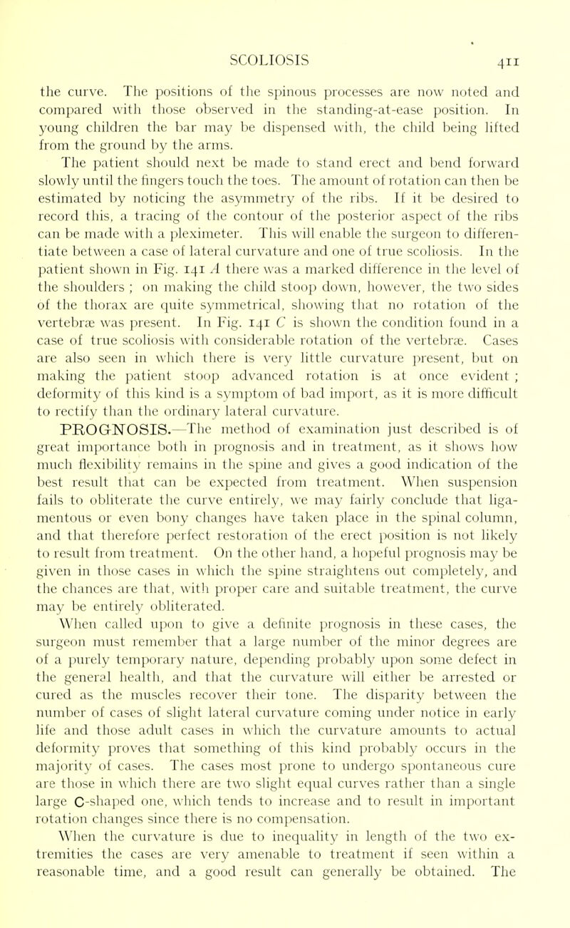 the curve. The positions of the spinous processes are now noted and compared with those observed in the standing-at-ease position. In young children the bar may be dispensed witli, the child being lifted from the ground by the arms. The patient should next be made to stand erect and bend forward slowly vmtil the fingers touch the toes. The amount of rotation can then be estimated by noticing the asymmetry of the ribs. If it be desired to record this, a tracing of the contour of the posterior aspect of the ribs can be made with a pleximeter. This will enable tlie surgeon to differen- tiate between a case of lateral curvature and one of true scoliosis. In the patient shown in Fig. 141 A there was a marked difference in the level of the shoulders ; on making the child stoop down, however, the two sides of the thorax are quite symmetrical, showing that no rotation of the vertebrje was present. In Fig. 141 C is shown the condition found in a case of true scoliosis with considerable rotation of the vertebne. Cases are also seen in which there is very little curvature present, but on making the patient stoop advanced rotation is at once evident ; deformity of this kind is a symptom of bad import, as it is more difficult to rectify than the ordinary lateral curvature. PROGNOSIS.—The method of examination just described is of great importance both in prognosis and in treatment, as it shows how much fiexil)ility remains in the spine and gives a good indication of the best result that can be expected from treatment. When suspension fails to obliterate the curve entirely, we may fairly conclude that liga- mentous or even bony changes have taken place in the spinal column, and that therefore perfect restoration of the erect position is not likely to result from treatment. On the other hand, a hopeful prognosis may be given in those cases in which the spine straightens out completely, and the chances are that, with proper care and suitable treatment, the curve may be entirely obliterated. When called upon to give a definite prognosis in these cases, the surgeon must remember that a large number of the minor degrees are of a purely temporary nature, depending probably upon some defect in the general health, and that the curvature will either be arrested or cured as the muscles recover their tone. The disparity between the number of cases of slight lateral curvature coming under notice in early life and those adult cases in which the curvature amounts to actual deformity proves that something of this kind probably occurs in the majority of cases. The cases most prone to undergo spontaneous cure are those in which there are two slight equal curves rather than a single large C-shaped one, which tends to increase and to result in important rotation changes since there is no com})ensation. When the curvature is due to inequality in length of the two ex- tremities the cases are very amenable to treatment if seen within a reasonable time, and a good result can generally be obtained. The