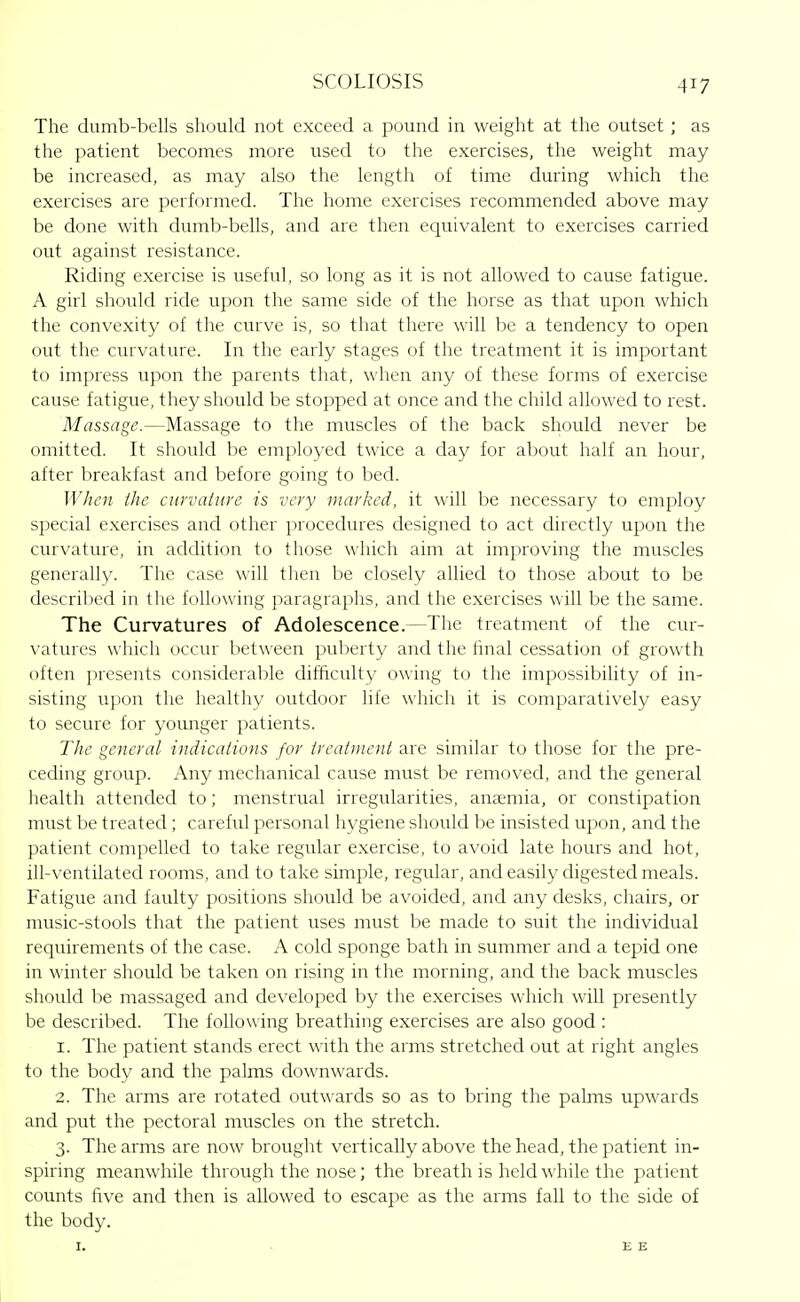 The dumb-bells should not exceed a pound in weight at the outset ; as the patient becomes more used to the exercises, the weight may be increased, as may also the length of time during which the exercises are performed. The home exercises recommended above may be done with dumb-bells, and are then equivalent to exercises carried out against resistance. Riding exercise is useful, so long as it is not allowed to cause fatigue. A girl should ride upon the same side of the horse as that upon which the convexity of the curve is, so that there will be a tendency to open out the curvature. In the early stages of the treatment it is important to impress upon the parents that, when any of these forms of exercise cause fatigue, they should be stopped at once and the child allowed to rest. Massage.—Massage to the muscles of the back should never be omitted. It should be employed twice a day for about half an hour, after breakfast and before going to bed. When tlie ciirvatio'e is very marked, it \\\\\ be necessary to em{)loy special exercises and other procedures designed to act directly upon the curvature, in addition to those which aim at improving the muscles generally. The case will then be closely allied to those about to be descrilied in the following paragraphs, and the exercises will be the same. The Curvatures of Adolescence.—The treatment of the cur- vatures w hich occur between puberty and the final cessation of growth often presents considerable difficulty owing to the impossibility of in- sisting upon the healthy outdoor life which it is comparatively easy to secure for younger patients. The general indications for ircaiuieni are similar to those for the pre- ceding group. Any mechanical cause must be removed, and the general health attended to; menstrual irregularities, anaemia, or constipation must be treated; careful personal hygiene should be insisted upon, and the patient compelled to take regular exercise, to avoid late hours and hot, ill-ventilated rooms, and to take simple, regular, and easily digested meals. Fatigue and faulty positions should be avoided, and any desks, chairs, or music-stools that the patient uses must be made to suit the individual requirements of the case. A cold sponge bath in summer and a tepid one in winter should be taken on rising in the morning, and the back muscles should be massaged and developed by the exercises which wiU presently be described. The following breathing exercises are also good : 1. The patient stands erect with the arms stretched out at right angles to the body and the palms downwards. 2. The arms are rotated outwards so as to bring the palms upwards and put the pectoral muscles on the stretch. 3. The arms are now brought vertically above the head, the patient in- spiring meanwhile through the nose; the breath is held while the patient counts five and then is allowed to escape as the arms fall to the side of the body. I. ■ EE