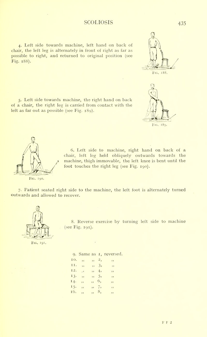 4. Left side towards machine, left liand on back of chair, the left leg is alternately in front of right as far as possible to right, and returned to original position (see Fig. 188). Fig. I 5. Left side towards machine, the right hand on back of a chair, the right leg is carried from contact with the left as far out as possible (see Fig. 189). riG. 189. 6. Left side to machine, right hand on back of a cliair, left leg held oblicpiely outwards towards the I machine, thigh immovable, the left knee is bent until the foot touches the right leg (see Fig. 190). Fig. 190. 7. Patient seated right side to the machine, the left foot is alternately turned Outwards and allowed to recover. 8. Reverse exercise by turning left side to machine (see Fig. 191). 9. Same as r, reversed. ID. ,, II. ,, 3> 4> 13- 5. M- >, 6, 15- „ )> 7i 16. ,, „ 8, F F 2