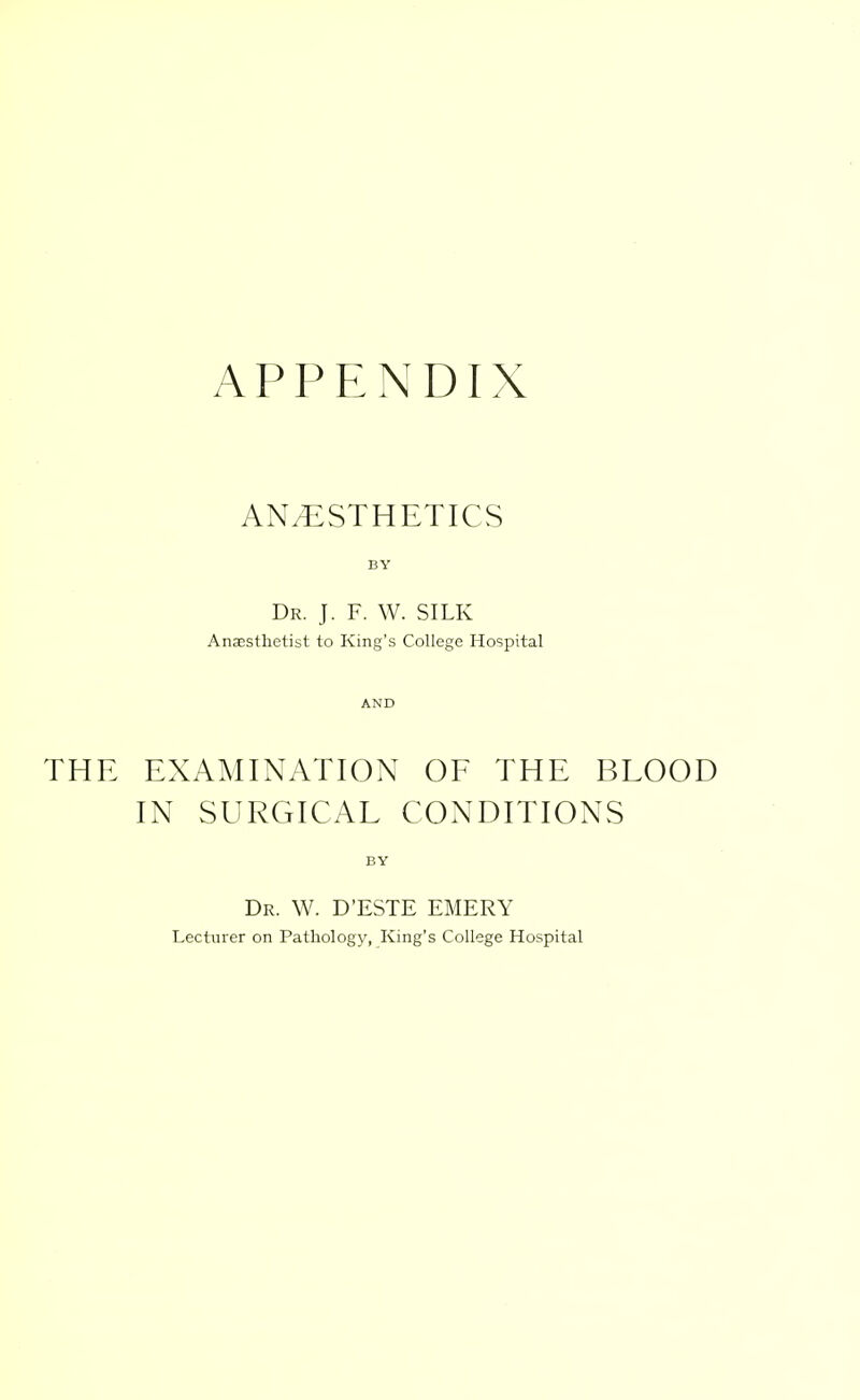 APPENDIX ANESTHETICS Dr. J. F. W. SILK Anesthetist to King's College Hospital THE EXAMINATION OF THE BLOOD IN SURGICAL CONDITIONS Dr. W. D'ESTE emery Lecturer on Pathology, King's College Hospital