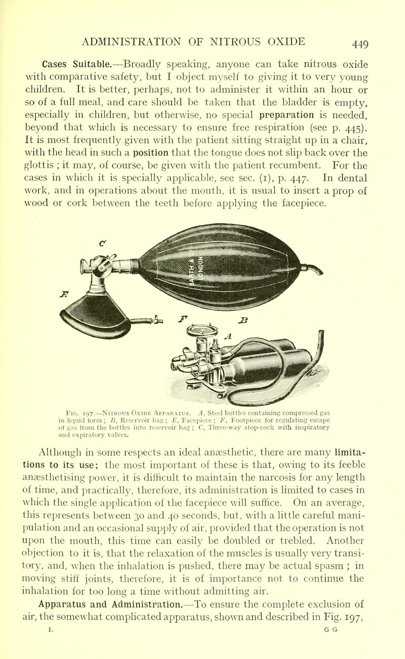 Cases Suitable.—Broadly speaking, anyone can take nitrous oxide with comparative safety, but I object myse]f to giving it to very young children. It is better, perhaps, not to administer it within an hour or so of a full meal, and care should be taken that the bladder is empty, especially in children, but otherwise, no special prepapation is needed, beyond that which is necessary to ensure free respiration (see p. 445). It is most frequently given with the patient sitting straight up in a chair, with the head in such a position that the tongue does not slip back over the glottis ; it may, of course, be given with the patient recumbent. For the cases in which it is specially applicable, see sec. (i), p. 447. In dental work, and in operations about the mouth, it is usual to insert a prop of wood or cork between the teeth before applying the facepiece. Fig. 197.—Nitrous Oxide Apparatus. A, Steel bottle s containing compressed gas in liquid form ; B, Reservoir bag ; E, Facepiece ; F, Footpiece for regulating escape of gas from the bottles into reservoir bag; C, Three-way stop-cock with inspiratory and expiratory valves. Although in some respects an ideal anaesthetic, there are many limita- tions to its use; the most important of these is that, owing to its feeble anaesthetising power, it is difficult to maintain the narcosis for any length of time, and practically, therefore, its administration is limited to cases in which the single application of the facepiece will suffice. On an average, this represents between 30 and 40 seconds, but, with a little careful mani- pulation and an occasional supply of air, provided that the operation is not upon the mouth, this time can easily be doubled or trebled. Another objection to it is, that the relaxation of the muscles is usually very transi- tory, and, when the inhalation is pushed, there may be actual spasm ; in moving stiff joints, therefore, it is of importance not to continue the inhalation for too long a time without admitting air. Apparatus and Administration.—To ensure the complete exclusion of air, the somewhat complicated apparatus, shown and described in Fig. 197, I. G G