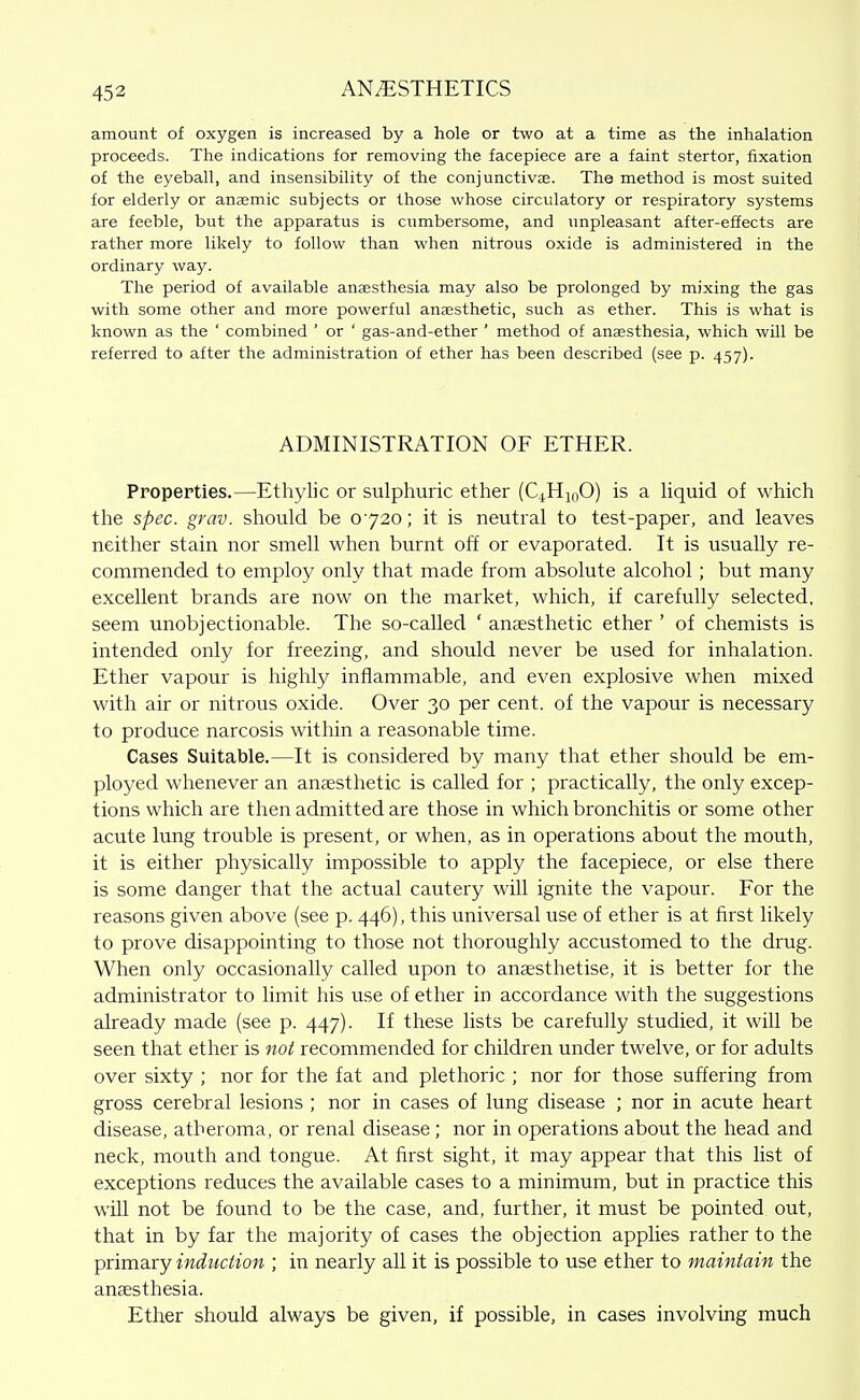 amount of oxygen is increased by a hole or two at a time as the inhalation proceeds. The indications for removing the facepiece are a faint stertor, fixation of the eyeball, and insensibility of the conjunctivae. The method is most suited for elderly or anasmic subjects or those whose circulatory or respiratory systems are feeble, but the apparatus is cumbersome, and unpleasant after-effects are rather more likely to follow than when nitrous oxide is administered in the ordinary way. The period of available anaesthesia may also be prolonged by mixing the gas with some other and more powerful anajsthetic, such as ether. This is what is known as the ' combined ' or ' gas-and-ether ' method of anaesthesia, which will be referred to after the administration of ether has been described (see p. 457). ADMINISTRATION OF ETHER. Properties.—Ethylic or sulphuric ether (QHinO) is a Hquid of which the spec. grav. should be 0720; it is neutral to test-paper, and leaves neither stain nor smell when burnt off or evaporated. It is usually re- commended to employ only that made from absolute alcohol; but many excellent brands are now on the market, which, if carefully selected, seem unobjectionable. The so-called ' anaesthetic ether ' of chemists is intended only for freezing, and should never be used for inhalation. Ether vapour is highly inflammable, and even explosive when mixed with air or nitrous oxide. Over 30 per cent, of the vapour is necessary to produce narcosis within a reasonable time. Cases Suitable.—It is considered by many that ether should be em- ployed whenever an aneesthetic is called for ; practically, the only excep- tions which are then admitted are those in which bronchitis or some other acute lung trouble is present, or when, as in operations about the mouth, it is either physically impossible to apply the facepiece, or else there is some danger that the actual cautery will ignite the vapour. For the reasons given above (see p. 446), this universal use of ether is at first likely to prove disappointing to those not thoroughly accustomed to the drug. When only occasionally called upon to anaesthetise, it is better for the administrator to limit his use of ether in accordance with the suggestions already made (see p. 447). If these lists be carefully studied, it will be seen that ether is not recommended for children under twelve, or for adults over sixty ; nor for the fat and plethoric ; nor for those suffering from gross cerebral lesions ; nor in cases of lung disease ; nor in acute heart disease, atheroma, or renal disease ; nor in operations about the head and neck, mouth and tongue. At first sight, it may appear that this list of exceptions reduces the available cases to a minimum, but in practice this will not be found to be the case, and, further, it must be pointed out, that in by far the majority of cases the objection applies rather to the primary induction ; in nearly all it is possible to use ether to maintain the anaesthesia. Ether should always be given, if possible, in cases involving much