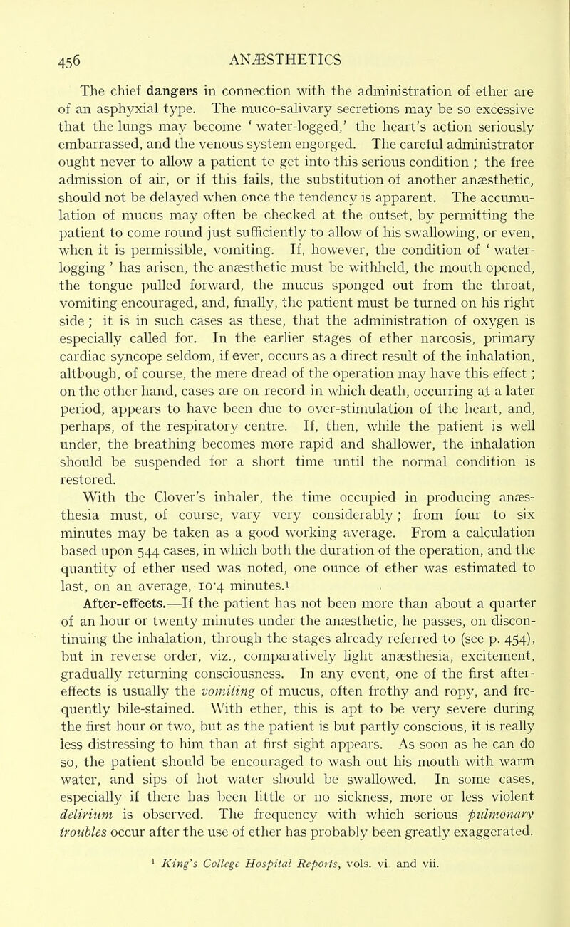 The chief dangers in connection with the administration of ether are of an asphyxial type. The muco-sahvary secretions may be so excessive that the lungs may become 'water-logged,' the heart's action seriously embarrassed, and the venous system engorged. The careful administrator ought never to allow a patient to get into this serious condition ; the free admission of air, or if this fails, the substitution of another anaesthetic, should not be delayed when once the tendency is apparent. The accumu- lation of mucus may often be checked at the outset, by permitting the patient to come round just sufficiently to allow of his swallowing, or even, when it is permissible, vomiting. If, however, the condition of ' water- logging ' has arisen, the ansesthetic must be withheld, the mouth opened, the tongue pulled forward, the mucus sponged out from the throat, vomiting encouraged, and, finally, the patient must be turned on his right side ; it is in such cases as these, that the administration of oxygen is especially called for. In the earlier stages of ether narcosis, primary cardiac syncope seldom, if ever, occurs as a direct result of the inhalation, although, of course, the mere dread of the operation may have this effect; on the other hand, cases are on record in which death, occurring at a later period, appears to have been due to over-stimulation of the heart, and, perhaps, of the respiratory centre. If, then, while the patient is well under, the breathing becomes more rapid and shallower, the inhalation should be suspended for a short time until the normal condition is restored. With the Clover's inhaler, the time occupied in producing anaes- thesia must, of course, vary very considerably; from four to six minutes may be taken as a good working average. From a calculation based upon 544 cases, in which both the duration of the operation, and the quantity of ether used was noted, one ounce of ether was estimated to last, on an average, I04 minutes.1 After-efTeets.—If the patient has not been more than about a quarter of an hour or twenty minutes under the anaesthetic, he passes, on discon- tinuing the inhalation, through the stages already referred to (see p. 454), but in reverse order, viz., comparatively light anaesthesia, excitement, gradually returning consciousness. In any event, one of the first after- effects is usually the vo)niiing of mucus, often frothy and ropy, and fre- quently bile-stained. With ether, this is apt to be very severe during the first hour or two, but as the patient is but partly conscious, it is really less distressing to him than at first sight appears. As soon as he can do so, the patient should be encouraged to wash out his mouth with warm water, and sips of hot water should be swallowed. In some cases, especially if there has been little or no sickness, more or less violent delirium is observed. The frequency with which serious fulmonary troubles occur after the use of ether has probably been greatly exaggerated. ' King's College Hospilal Reports, vols, vi and vii.