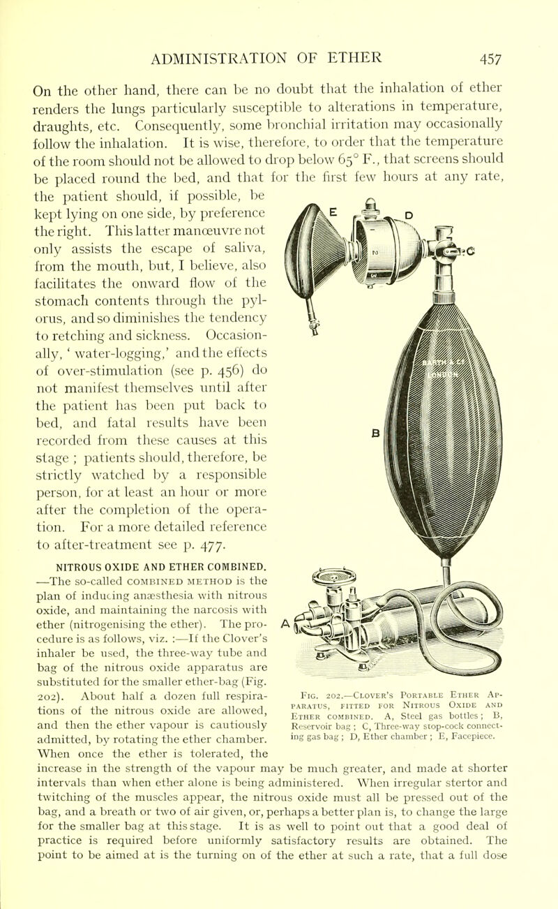 On the other hand, there can be no doubt that the inhalation of ether renders the lungs particularly susceptible to alterations in temperature, draughts, etc. Consequently, some bronchial irritation may occasionally follow the inhalation. It is wise, therefore, to order that the temperature of the room should not be allowed to drop below 65° F., that screens should be placed round the bed, and that for the first few hours at any rate, the patient should, if possible, be kept lying on one side, by preference the right. This latter manoeuvre not only assists the escape of saliva, from the mouth, but, I beheve, also facilitates the onward flow of the stomach contents through the pyl- orus, and so diminishes the tendency to retching and sickness. Occasion- ally. ' water-logging,' and the effects of over-stimulation (see p. 456) do not manifest themselves until after the patient has been put back to bed, and fatal results have been recorded from these causes at this stage ; patients should, therefore, be strictly watched by a responsible person, for at least an hour or more after the completion of the opera- tion. For a more detailed reference to after-treatment see p. 477. NITROUS OXIDE AND ETHER COMBINED. —The so-called combined method is the plan of inducing anaesthesia with nitrous oxide, and maintaining the narcosis with ether (nitrogenising the ether). The pro- cedure is as follows, viz. ;—If the Clover's inhaler be used, the three-way tube and bag of the nitrous oxide apparatus are substituted for the smaller ether-bag (Fig. 202). About half a dozen full respira- tions of the nitrous oxide are allowed, and then the ether vapour is cautiously admitted, by rotating the ether chamber. When once the ether is tolerated, the increase in the strength of the vapour may be much greater, and made at shorter intervals than when ether alone is being administered. When irregular stertor and twitching of the muscles appear, the nitrous oxide must all be pressed out of the bag, and a breath or two of air given, or, perhaps a better plan is, to change the large for the smaller bag at this stage. It is as well to point out that a good deal of practice is required before imiformly satisfactory results are obtained. The point to be aimed at is the turning on of the ether at such a rate, that a full dose Fig. 202.—Clover's PARATUS, riTTED FOR Ether combined. A, Portable Ether Nitrous Oxide steel gas bottles Ap- and B, Reservoir bag ; C, Three-way stop-cock connect- ing gas bag ; D, Ether chamber ; E, Facepiece.