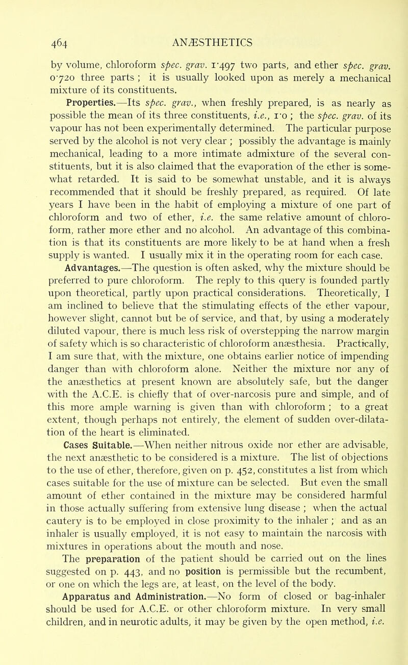 by volume, chloroform spec. grav. i'497 ^wo parts, and ether spec. grav. 0720 three parts ; it is usually looked upon as merely a mechanical mixture of its constituents. Properties.—Its spec, grav., when freshly prepared, is as nearly as possible the mean of its three constituents, i.e., I'o ; the spec. grav. of its vapour has not been experimentally determined. The particular purpose served by the alcohol is not very clear ; possibly the advantage is mainly mechanical, leading to a more intimate admixture of the several con- stituents, but it is also claimed that the evaporation of the ether is some- what retarded. It is said to be somewhat unstable, and it is always recommended that it should be freshly prepared, as required. Of late years I have been in the habit of employing a mixture of one part of chloroform and two of ether, i.e. the same relative amount of chloro- form, rather more ether and no alcohol. An advantage of this combina- tion is that its constituents are more likely to be at hand when a fresh supply is wanted. I usually mix it in the operating room for each case. Advantages.—The question is often asked, why the mixture should be preferred to pure chloroform. The reply to this query is founded partly upon theoretical, partly upon practical considerations. Theoretically, I am inclined to believe that the stimulating effects of the ether vapour, however slight, cannot but be of service, and that, by using a moderately diluted vapour, there is much less risk of overstepping the narrow margin of safety which is so characteristic of chloroform anaesthesia. Practically, I am sure that, with the mixture, one obtains earlier notice of impending danger than with chloroform alone. Neither the mixture nor any of the anaesthetics at present known are absolutely safe, but the danger with the A.C.E. is chiefly that of over-narcosis pure and simple, and of this more ample warning is given than with chloroform ; to a great extent, though perhaps not entirely, the element of sudden over-dilata- tion of the heart is eliminated. Cases Suitable.—When neither nitrous oxide nor ether are advisable, the next anaesthetic to be considered is a mixture. The hst of objections to the use of ether, therefore, given on p. 452, constitutes a list from which cases suitable for the use of mixture can be selected. But even the small amount of ether contained in the mixture may be considered harmful in those actually suffering from extensive lung disease ; when the actual cautery is to be employed in close proximity to the inhaler ; and as an inhaler is usually employed, it is not easy to maintain the narcosis with mixtures in operations about the mouth and nose. The preparation of the patient should be carried out on the Unes suggested on p. 443, and no position is permissible but the recumbent, or one on which the legs are, at least, on the level of the body. Apparatus and Administration.—No form of closed or bag-inhaler should be used for A.C.E. or other chloroform mixture. In very small children, and in neurotic adults, it may be given by the open method, i.e.