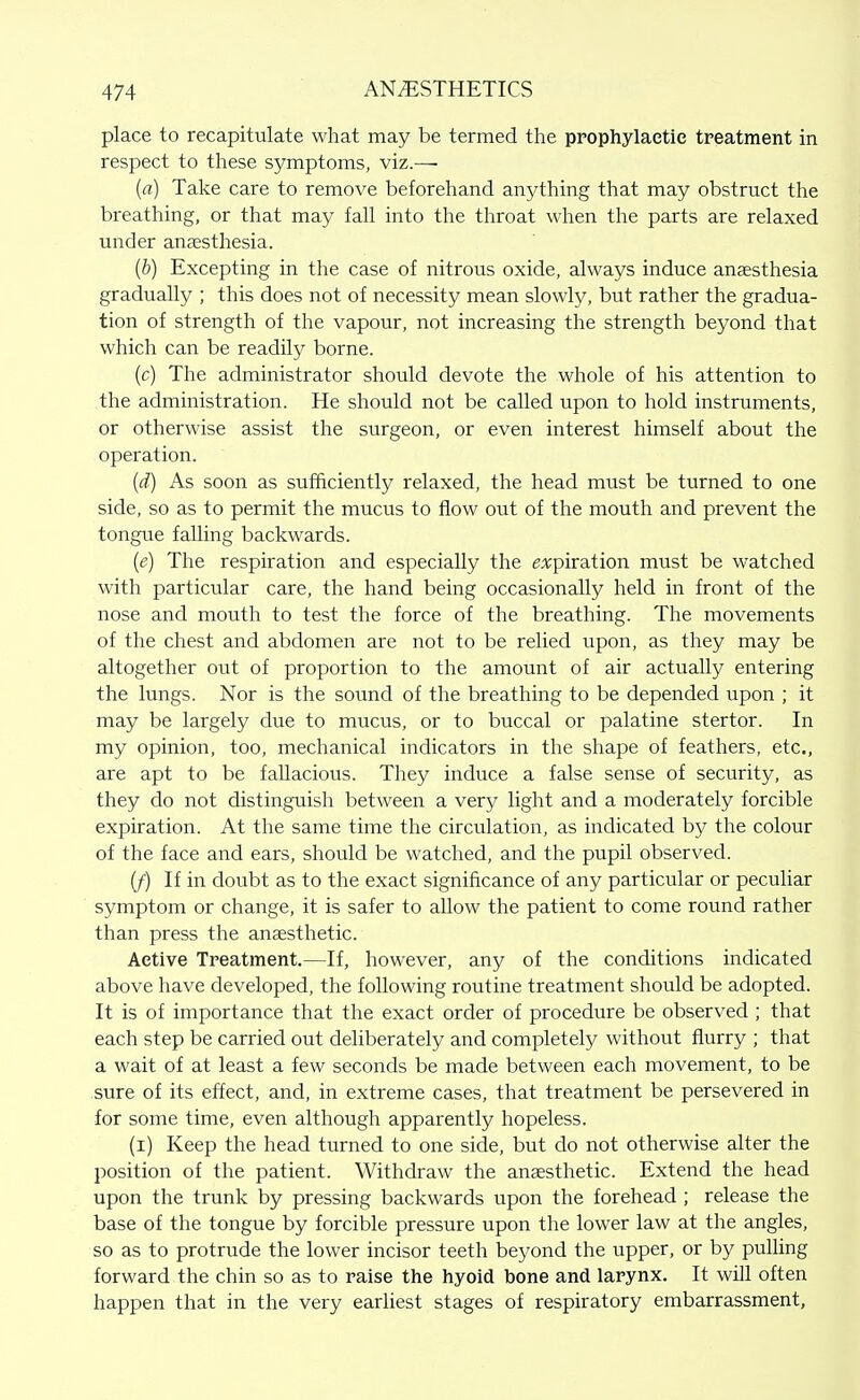 place to recapitulate what may be termed the ppophylaetie treatment in respect to these symptoms, viz.—• (rt) Take care to remove beforehand anything that may obstruct the breathing, or that may fall into the throat when the parts are relaxed under antesthesia. (&) Excepting in the case of nitrous oxide, always induce anaesthesia gradually ; this does not of necessity mean slowly, but rather the gradua- tion of strength of the vapour, not increasing the strength beyond that which can be readily borne. (c) The administrator should devote the whole of his attention to the administration. He should not be called upon to hold instruments, or otherwise assist the surgeon, or even interest himself about the operation. {d) As soon as sufficiently relaxed, the head must be turned to one side, so as to permit the mucus to flow out of the mouth and prevent the tongue falling backwards. {e) The respiration and especially the expiration must be watched with particular care, the hand being occasionally held in front of the nose and mouth to test the force of the breathing. The movements of the chest and abdomen are not to be relied upon, as they may be altogether out of proportion to the amount of air actually entering the lungs. Nor is the sound of the breathing to be depended upon ; it may be largely due to mucus, or to buccal or palatine stertor. In my opinion, too, mechanical indicators in the shape of feathers, etc, are apt to be fallacious. They induce a false sense of security, as they do not distinguish between a very light and a moderately forcible expiration. At the same time the circulation, as indicated by the colour of the face and ears, should be watched, and the pupil observed. (f) If in doubt as to the exact significance of any particular or peculiar symptom or change, it is safer to allow the patient to come round rather than press the anaesthetic. Active Treatment.—If, however, any of the conditions indicated above have developed, the following routine treatment should be adopted. It is of importance that the exact order of procedure be observed ; that each step be carried out deliberately and completely without flurry ; that a wait of at least a few seconds be made between each movement, to be sure of its effect, and, in extreme cases, that treatment be persevered in for some time, even although apparently hopeless. (i) Keep the head turned to one side, but do not otherwise alter the position of the patient. Withdraw the anaesthetic. Extend the head upon the trunk by pressing backwards upon the forehead ; release the base of the tongue by forcible pressure upon the lower law at the angles, so as to protrude the lower incisor teeth beyond the upper, or by pulling forward the chin so as to raise the hyoid bone and larynx. It will often happen that in the very earhest stages of respiratory embarrassment.