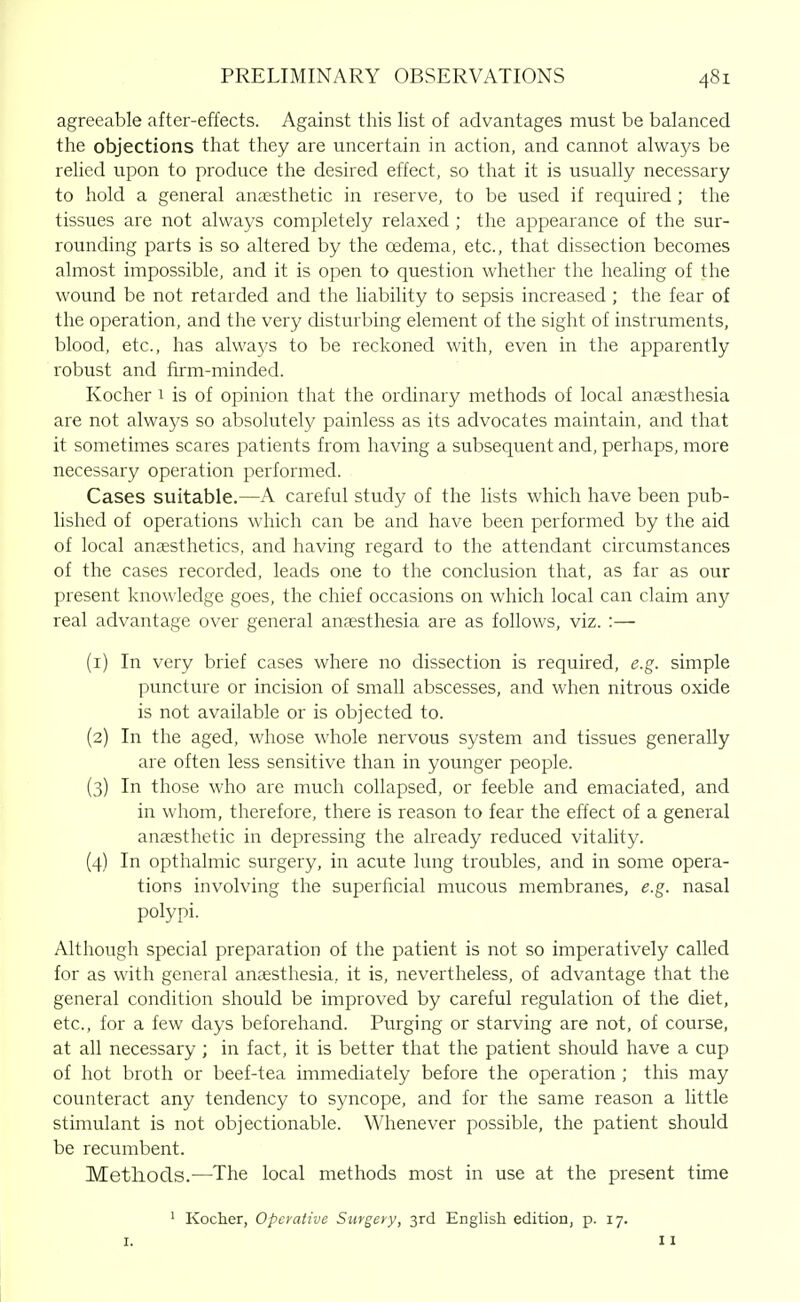 agreeable after-effects. Against this list of advantages must be balanced the objections that they are uncertain in action, and cannot always be relied upon to produce the desired effect, so that it is usually necessary to hold a general anaesthetic in reserve, to be used if required; the tissues are not always completely relaxed ; the appearance of the sur- rounding parts is so altered by the oedema, etc., that dissection becomes almost impossible, and it is open to question whether the healing of the wound be not retarded and the liability to sepsis increased; the fear of the operation, and the very disturbing element of the sight of instruments, blood, etc., has always to be reckoned with, even in the apparently robust and firm-minded. Kocher 1 is of opinion that the ordinary methods of local anaesthesia are not always so absolutely painless as its advocates maintain, and that it sometimes scares patients from having a subsequent and, perhaps, more necessary operation performed. Cases suitable.—A careful study of the lists which have been pub- lished of operations which can be and have been performed by the aid of local anaesthetics, and having regard to the attendant circumstances of the cases recorded, leads one to the conclusion that, as far as our present knowledge goes, the chief occasions on which local can claim any real advantage over general anaesthesia are as follows, viz. :— (1) In very brief cases where no dissection is required, e.g. simple puncture or incision of small abscesses, and when nitrous oxide is not available or is objected to. (2) In the aged, whose whole nervous system and tissues generally are often less sensitive than in younger people. (3) In those who are much collapsed, or feeble and emaciated, and in whom, therefore, there is reason to fear the effect of a general anaesthetic in depressing the already reduced vitality. (4) In opthalmic surgery, in acute lung troubles, and in some opera- tions involving the superficial mucous membranes, e.g. nasal polypi. Although special preparation of the patient is not so imperatively called for as with general anaesthesia, it is, nevertheless, of advantage that the general condition should be improved by careful regulation of the diet, etc., for a few days beforehand. Purging or starving are not, of course, at all necessary ; in fact, it is better that the patient should have a cup of hot broth or beef-tea immediately before the operation ; this may counteract any tendency to syncope, and for the same reason a little stimulant is not objectionable. Whenever possible, the patient should be recumbent. Metliocls.—The local methods most in use at the present time ^ Kocher, Operative Surgery, 3rd English edition, p. 17. I. 11