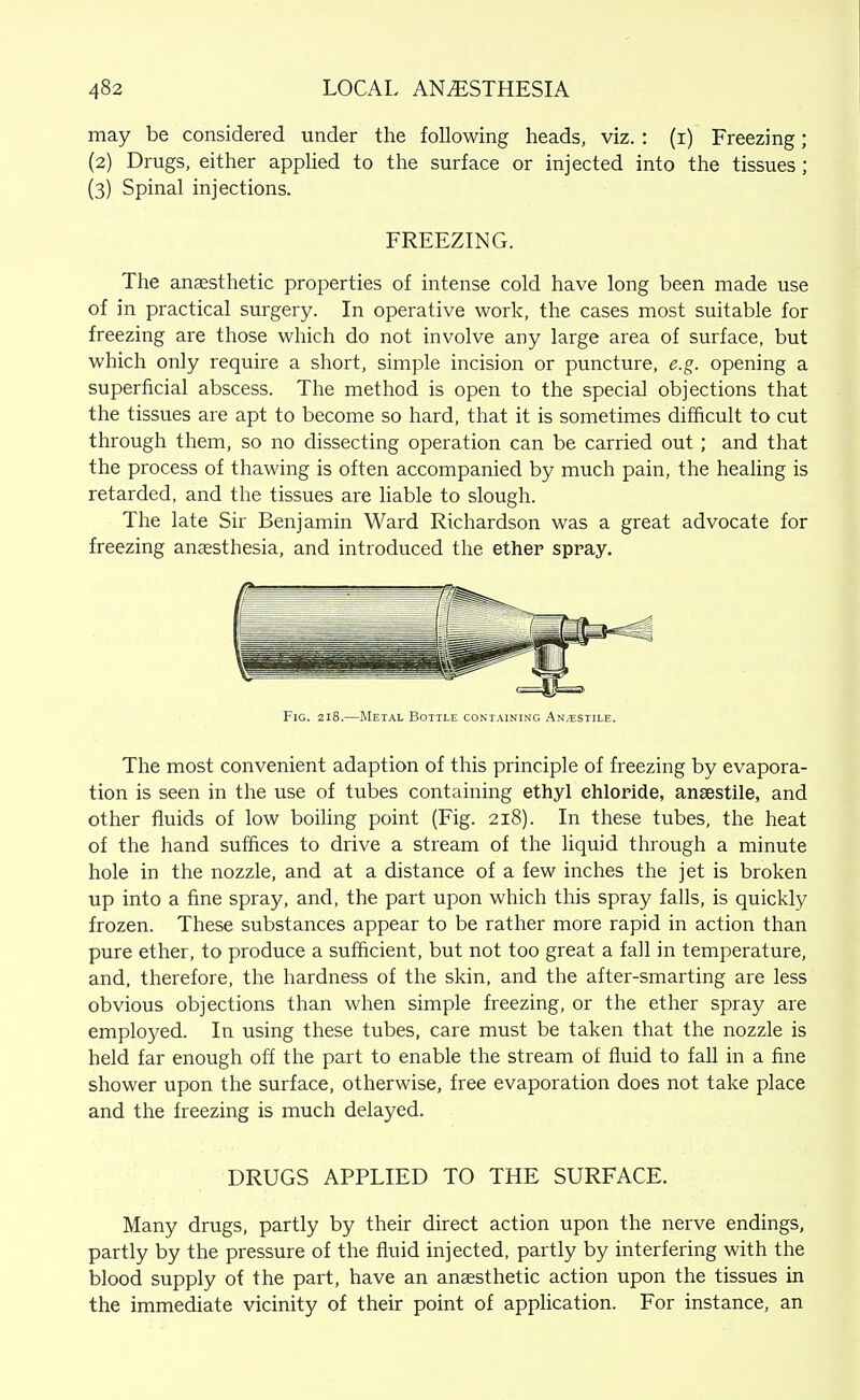 may be considered under the following heads, viz.: (i) Freezing; (2) Drugs, either appHed to the surface or injected into the tissues; (3) Spinal injections. FREEZING. The anaesthetic properties of intense cold have long been made use of in practical surgery. In operative work, the cases most suitable for freezing are those which do not involve any large area of surface, but which only require a short, simple incision or puncture, e.g. opening a superficial abscess. The method is open to the special objections that the tissues are apt to become so hard, that it is sometimes difficult to cut through them, so no dissecting operation can be carried out; and that the process of thawing is often accompanied by much pain, the heahng is retarded, and the tissues are liable to slough. The late Sir Benjamin Ward Richardson was a great advocate for freezing anaesthesia, and introduced the ether spray. Fig. 218.—Metal Bottle containing An/Estile. The most convenient adaption of this principle of freezing by evapora- tion is seen in the use of tubes containing ethyl chloride, ansestile, and other fluids of low boiling point (Fig. 218). In these tubes, the heat of the hand suffices to drive a stream of the liquid through a minute hole in the nozzle, and at a distance of a few inches the jet is broken up into a fine spray, and, the part upon which this spray falls, is quickly frozen. These substances appear to be rather more rapid in action than pure ether, to produce a sufficient, but not too great a fall in temperature, and, therefore, the hardness of the skin, and the after-smarting are less obvious objections than when simple freezing, or the ether spray are employed. In using these tubes, care must be taken that the nozzle is held far enough off the part to enable the stream of fluid to fall in a fine shower upon the surface, otherwise, free evaporation does not take place and the freezing is much delayed. DRUGS APPLIED TO THE SURFACE. Many drugs, partly by their direct action upon the nerve endings, partly by the pressure of the fluid injected, partly by interfering with the blood supply of the part, have an anaesthetic action upon the tissues in the immediate vicinity of their point of application. For instance, an