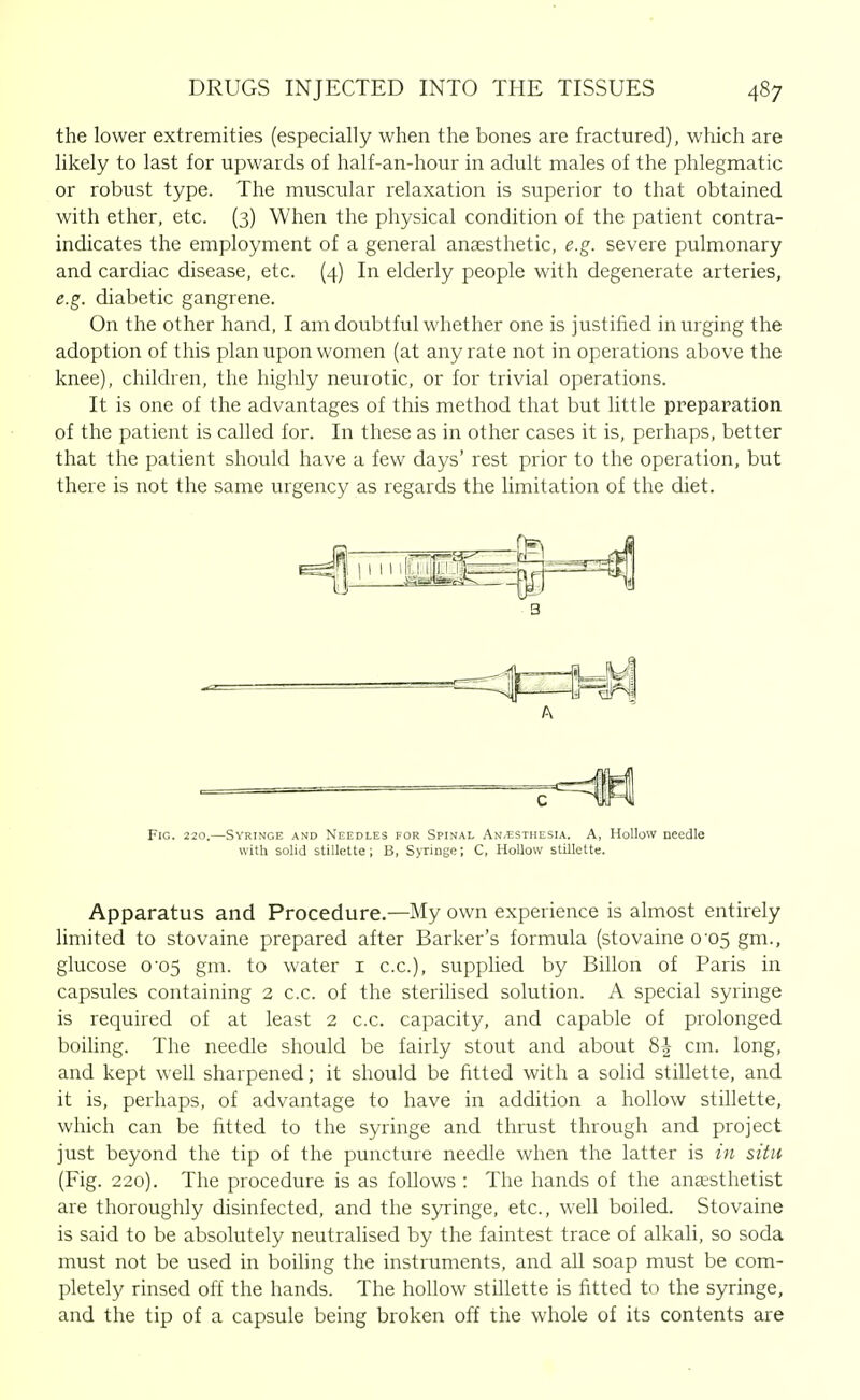 the lower extremities (especially when the bones are fractured), which are likely to last for upwards of half-an-hour in adult males of the phlegmatic or robust type. The muscular relaxation is superior to that obtained with ether, etc. (3) When the physical condition of the patient contra- indicates the employment of a general anaesthetic, e.g. severe pulmonary and cardiac disease, etc. (4) In elderly people with degenerate arteries, e.g. diabetic gangrene. On the other hand, I am doubtful whether one is justified in urging the adoption of this plan upon women (at any rate not in operations above the knee), children, the highly neurotic, or for trivial operations. It is one of the advantages of this method that but little preparation pf the patient is called for. In these as in other cases it is, perhaps, better that the patient should have a few days' rest prior to the operation, but there is not the same urgency as regards the limitation of the diet. • 3 Fig. 220. -SvRiNGE AND NEEDLES FOR SpiNAL An/Esthesia. A, HoUow needle with solid stillette; B, Syringe; C, HoUovv stillette. Apparatus and Procedure.—My own experience is almost entirely limited to stovaine prepared after Barker's formula (stovaine 0'05 gm., glucose 0'05 gm. to water i c.c), supplied by Billon of Paris in capsules containing 2 c.c. of the sterihsed solution. A special syringe is required of at least 2 c.c. capacity, and capable of prolonged boihng. The needle should be fairly stout and about 8| cm. long, and kept well sharpened; it should be fitted with a solid stillette, and it is, perhaps, of advantage to have in addition a hollow stillette, which can be fitted to the syringe and thrust through and project just beyond the tip of the puncture needle when the latter is in situ (Fig. 220). The procedure is as follows : The hands of the anjesthetist are thoroughly disinfected, and the syringe, etc., well boiled. Stovaine is said to be absolutely neutralised by the faintest trace of alkali, so soda must not be used in boiling the instruments, and all soap must be com- pletely rinsed off the hands. The hollow stillette is fitted to the syringe, and the tip of a capsule being broken off the whole of its contents are
