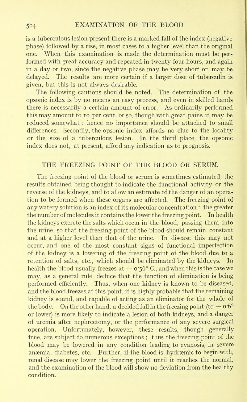 is a tuberculous lesion present there is a marked fall of the index (negative phase) followed by a rise, in most cases to a higher level than the original one. When this examination is made the determination must be per- formed with great accuracy and repeated in twenty-four hours, and again in a day or two, since the negative phase may be very short or may be delayed. The results are more certain if a larger dose of tuberculin is given, but this is not always desirable. The following cautions should be noted. The determination of the opsonic index is by no means an easy process, and even in skilled hands there is necessarily a certain amount of error. As ordinarily performed this may amount to lo per cent, or so, though with great pains it may be reduced somewhat: hence no importance should be attached to small differences. Secondly, the opsonic index affords no clue to the locality or the size of a tuberculous lesion. In the third place, the opsonic index does not, at present, afford any indication as to prognosis. THE FREEZING POINT OF THE BLOOD OR SERUM. The freezing point of the blood or serum is sometimes estimated, the results obtained being thought to indicate the functional activity or the reverse of the kidneys, and to allow an estimate of the danger of an opera- tion to be formed when these organs are affected. The freezing point of any watery solution is an index of its molecular concentration : the greater the number of molecules it contains the lower the freezing point. In health the kidneys excrete the salts which occur in the blood, passing them into the urine, so that the freezing point of the blood should remain constant and at a higher level than that of the urine. In disease this may not occur, and one of the most constant signs of functional imperfection of the kidney is a lowering of the freezing point of the blood due to a retention of salts, etc., which should be eliminated by the kidneys. In health the blood usually freezes at — 0'56° C, and when this is the case we may, as a general rule, deduce that the function of elimination is being performed efficiently. Thus, when one kidney is known to be diseased, and the blood freezes at this point, it is highly probable that the remaining kidney is sound, and capable of acting as an eliminator for the whole of the body. On the other hand, a decided fall in the freezing point (to — o '6° or lower) is more hkely to indicate a lesion of both kidneys, and a danger of uremia after nephrectomy, or the performance of any severe surgical operation. Unfortunately, however, these results, though generally true, are subject to numerous exceptions ; thus the freezing point of the blood may be lowered in any condition leading to cyanosis, in severe anaemia, diabetes, etc. Further, if the blood is hydraemic to begin with, renal disease may lower the freezing point until it reaches the normal, and the examination of the blood will show no deviation from the healthy condition.