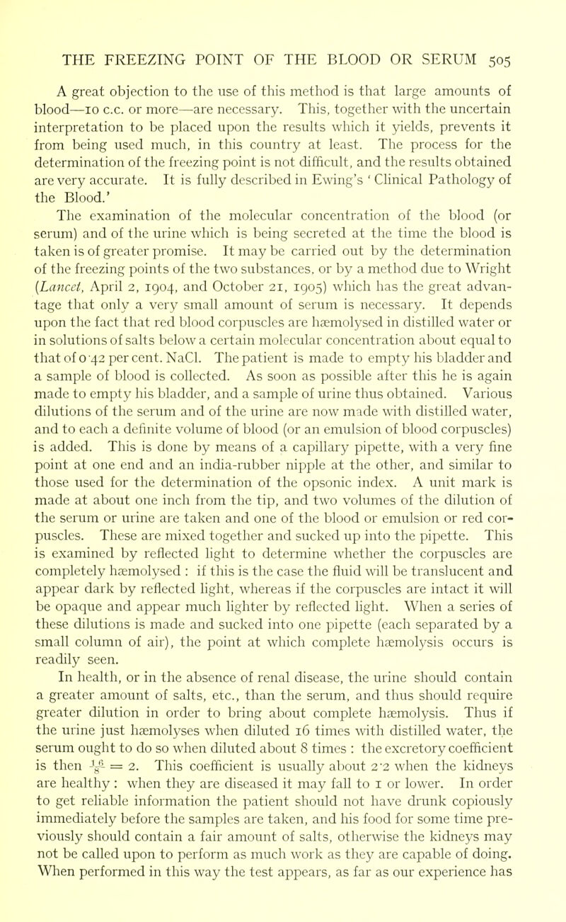 A great objection to the use of this method is that large amounts of blood—10 c.c. or more—are necessary. This, together with the uncertain interpretation to be placed upon the results which it yields, prevents it from being used much, in this country at least. The process for the determination of the freezing point is not difficult, and the results obtained are very accurate. It is fully described in Ewing's ' Clinical Pathology of the Blood.' The examination of the molecular concentration of the blood (or serum) and of the urine which is being secreted at the time the blood is taken is of greater promise. It may be carried out by the determination of the freezing points of the two substances, or by a method due to Wright {Lancet, April 2, 1904, and October 21, 1905) which has the great advan- tage that only a very small amount of serum is necessary. It depends upon the fact that red blood corpuscles are hsemolysed in distilled water or in solutions of salts below a certain molecular concentration about equal to that of 0 42 per cent. NaCl. The patient is made to empty his bladder and a sample of blood is collected. As soon as possible after this he is again made to empty his bladder, and a sample of urine thus obtained. Various dilutions of the serum and of the urine are now made with distilled water, and to each a definite volume of blood (or an emulsion of blood corpuscles) is added. This is done by means of a capillary pipette, with a very fine point at one end and an india-rubber nipple at the other, and similar to those used for the determination of the opsonic index. A unit mark is made at about one inch from the tip, and two volumes of the dilution of the serum or urine are taken and one of the blood or emulsion or red cor- puscles. These are mixed together and sucked up into the pipette. This is examined by reflected light to determine whether the corpuscles are completely hremolysed : if this is the case the fluid will be translucent and appear dark by reflected Hght, whereas if the corpuscles are intact it will be opaque and appear much lighter by reflected light. When a series of these dilutions is made and sucked into one pipette (each separated by a small column of air), the point at which complete haemolysis occurs is readily seen. In health, or in the absence of renal disease, the urine should contain a greater amount of salts, etc., than the serum, and thus should require greater dilution in order to bring about complete haemolysis. Thus if the urine just hsemolyses when diluted 16 times with distilled water, the serum ought to do so when diluted about 8 times : the excretory coefficient is then = 2. This coefficient is usually about 2'2 when the kidneys are healthy : when they are diseased it may fall to i or lower. In order to get reliable information the patient should not have drunk copiously immediately before the samples are taken, and his food for some time pre- viously should contain a fair amount of salts, otherwise the kidneys may not be called upon to perform as much work as they are capable of doing. When performed in this way the test appears, as far as our experience has