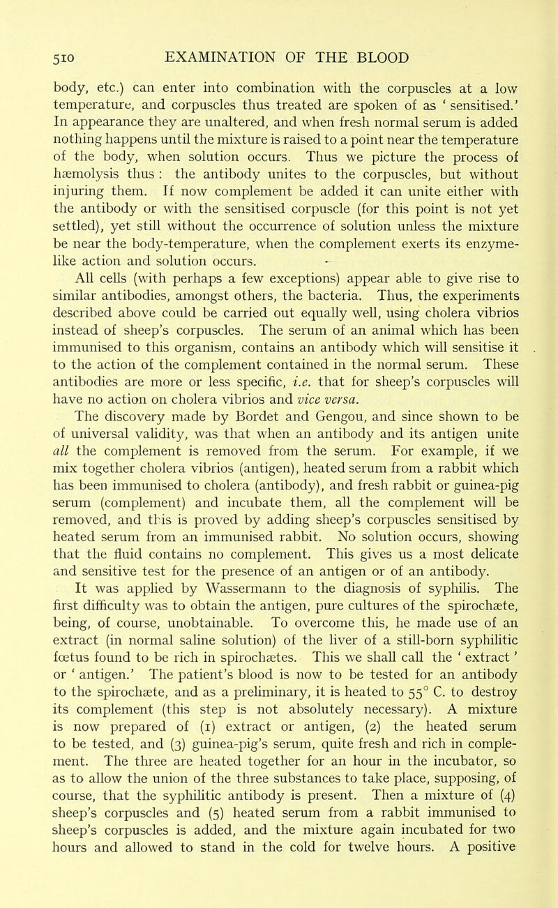 body, etc.) can enter into combination with the corpuscles at a low temperature, and corpuscles thus treated are spoken of as ' sensitised.' In appearance they are unaltered, and when fresh normal serum is added nothing happens until the mixture is raised to a point near the temperature of the body, when solution occurs. Thus we picture the process of haemolysis thus : the antibody unites to the corpuscles, but without injuring them. If now complement be added it can unite either with the antibody or with the sensitised corpuscle (for this point is not yet settled), yet still without the occurrence of solution unless the mixture be near the body-temperature, when the complement exerts its enzyme- like action and solution occurs. All cells (with perhaps a few exceptions) appear able to give rise to similar antibodies, amongst others, the bacteria. Thus, the experiments described above could be carried out equally well, using cholera vibrios instead of sheep's corpuscles. The serum of an animal which has been immunised to this organism, contains an antibody which will sensitise it to the action of the complement contained in the normal serum. These antibodies are more or less specific, i.e. that for sheep's corpuscles will have no action on cholera vibrios and vice versa. The discovery made by Bordet and Gengou, and since shown to be of universal validity, was that when an antibody and its antigen unite all the complement is removed from the serum. For example, if we mix together cholera vibrios (antigen), heated serum from a rabbit which has been immunised to cholera (antibody), and fresh rabbit or guinea-pig serum (complement) and incubate them, all the complement will be removed, and this is proved by adding sheep's corpuscles sensitised by heated serum from an immunised rabbit. No solution occurs, showing that the fluid contains no complement. This gives us a most dehcate and sensitive test for the presence of an antigen or of an antibody. It was applied by Wassermann to the diagnosis of syphilis. The first difficulty was to obtain the antigen, pure cultures of the spirochsete, being, of course, unobtainable. To overcome this, he made use of an extract (in normal saline solution) of the liver of a still-born syphilitic foetus found to be rich in spirochsetes. This we shall call the ' extract' or ' antigen.' The patient's blood is now to be tested for an antibody to the spirochaete, and as a preliminary, it is heated to 55° C. to destroy its complement (this step is not absolutely necessary). A mixture is now prepared of (i) extract or antigen, (2) the heated serum to be tested, and (3) guinea-pig's serum, quite fresh and rich in comple- ment. The three are heated together for an hour in the incubator, so as to allow the union of the three substances to take place, supposing, of course, that the syphihtic antibody is present. Then a mixture of (4) sheep's corpuscles and (5) heated serum from a rabbit immunised to sheep's corpuscles is added, and the mixture again incubated for two hours and allowed to stand in the cold for twelve hours. A positive