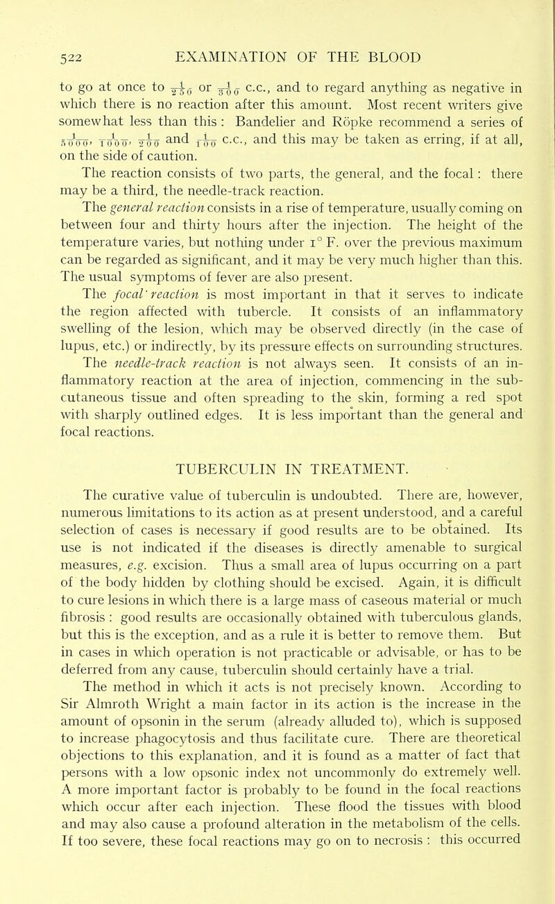 to go at once to ji^j or jl^-j c.c, and to regard anything as negative in which there is no reaction after this amount. Most recent writers give somewhat less than this : Bandelier and Ropke recommend a series of st/oU' WotT' Too ^^'^ fTTo ^■^■> ^^'^ ^^is may be taken as erring, if at all, on the side of caution. The reaction consists of two parts, the general, and the focal: there may be a third, the needle-track reaction. The general reaction consists in a rise of temperature, usually coming on between four and thirty hours after the injection. The height of the temperature varies, but nothing under i° F. over the previous maximum can be regarded as significant, and it may be very much higher than this. The usual symptoms of fever are also present. The focal' reaction is most important in that it serves to indicate the region affected v/ith tubercle. It consists of an inflammatory swelling of the lesion, which may be observed directly (in the case of lupus, etc.) or indirectly, by its pressure effects on surrounding structures. The needle-track reaction is not always seen. It consists of an in- flammatory reaction at the area of injection, commencing in the sub- cutaneous tissue and often spreading to the skin, forming a red spot with sharply outlined edges. It is less important than the general and focal reactions. TUBERCULIN IN TREATMENT. The curative value of tuberculin is undoubted. There are, however, numerous limitations to its action as at present understood, and a careful selection of cases is necessary if good results are to be obtained. Its use is not indicated if the diseases is directly amenable to surgical measures, e.g. excision. Thus a small area of lupus occurring on a part of the body hidden by clothing should be excised. Again, it is difficult to cure lesions in which there is a large mass of caseous material or much fibrosis : good results are occasionally obtained with tuberculous glands, but this is the exception, and as a rule it is better to remove them. But in cases in which operation is not practicable or advisable, or has to be deferred from any cause, tuberculin should certainly have a trial. The method in which it acts is not precisely known. According to Sir Almroth Wright a main factor in its action is the increase in the amount of opsonin in the serum (already alluded to), which is supposed to increase phagocytosis and thus facilitate cure. There are theoretical objections to this explanation, and it is found as a matter of fact that persons with a low opsonic index not uncommonly do extremely well. A more important factor is probably to be found in the focal reactions which occur after each injection. These flood the tissues with blood and may also cause a profound alteration in the metabohsm of the cells. If too severe, these focal reactions may go on to necrosis : this occurred