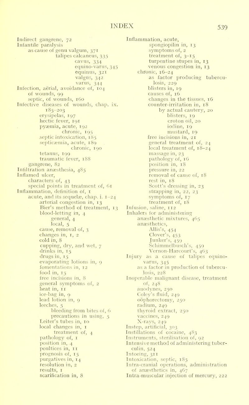 Indirect gangrene, 72 Inl'antile paralysis as cause of genu valgum, 371 talipes calcaneus, 333 cavus, 334 equino-varus, 345 equinus, 321 valgus, 342 varus, 344 Infection, aerial, avoidance of, 104 of wounds, 99 septic, of wounds, 160 Infective diseases of wounds, chap. ix. 185-203 erysipelas, 197 hectic fever, 191 pyaemia, acute, 192 chronic, 195 ,septic intoxication, 185 septicaemia, acute, 189 clironic, 190 tetanus, 199 traumatic fever, 188 gangrene, 82 Infiltration anaesthesia, 485 Inflamed ulcer, characters of, 43 special points in treatment of, C>i Inflammation, definition of, i acute, and its sequelae, chap. i. 1-24 arterial congestion in, 13 Bier's method of treatment, 13 blood-letting in, 4 general, 4 local, 5 cause, removal of, 3 changes in, i, 2 cold in, 8 cupping, dry, and wet, 7 drinks in, 15 drugs in, 15 evaporating lotions in, 9 fomentations in, 12 food in, 15 free incisions in, 8 general symptoms of, 2 heat in, 11 ice-l^ag in, 9 lead lotion in, 9 leeches, 5 bleeding from bites of, h precautions in using, 3 Leiter's tubes in, 10 local changes in, i treatment of, 4 pathology of, i position in, 4 poultices in, 11 prognosis of, 15 purgatives in, 14 resolution in, 2 results, I scarification in, 8 Inflammation, acute, spongiopilin in, 13 symptoms of, 2 treatment of, 3-15 turpentine stupes in, 13 venous congestion in, 13 chronic, 16-24 as factor producing tubercu- losis, 229 blisters in, 19 causes of, 16 changes in the tissues, 16 counter-irritation in, 18 by actual cautery, 20 blisters, 19 croton oil, 20 iodine, 19 mustard, 19 free incisions in, 21 general treatment of, 24 local treatment of, 18-24 massage in, 23 pathology of, 16 position in, 18 pressure in, 22 removal of cause of, 18 rest in, 18 Scott's dressing in, 23 strapping in, 22, 23 symptoms of, 17 treatment of, 18 Infusion, saline, 112 Inhalers for administering anaesthetic mixtures, 465 aneesthetics, AUis's, 454 Clover's, 453 Junker's, 439 Schimmclbusch's, 459 Vernon-Harcourt's, 463 Iiijurjf as a cause of talipes equino- varus, 345 as a factor in production of tubercu- losis, 228 Inoperable malignant disease, treatment of, 248 anodynes, 230 Coley's fluid, 249 oophorectomy, 230 radium, 249 thyroid extract, 250 vaccines, 249 X-rays, 249 Instep, artificial, 303 Instillations of cocaine, 483 Instruments, sterilisation of, 92 Intensive method of administering tuber- culin, 324 Intoeing, 311 Intoxication, septic, 185 Intra-cranial operations, administration of anaesthetics in, 467 Intra-muscular injection of mercury, 222