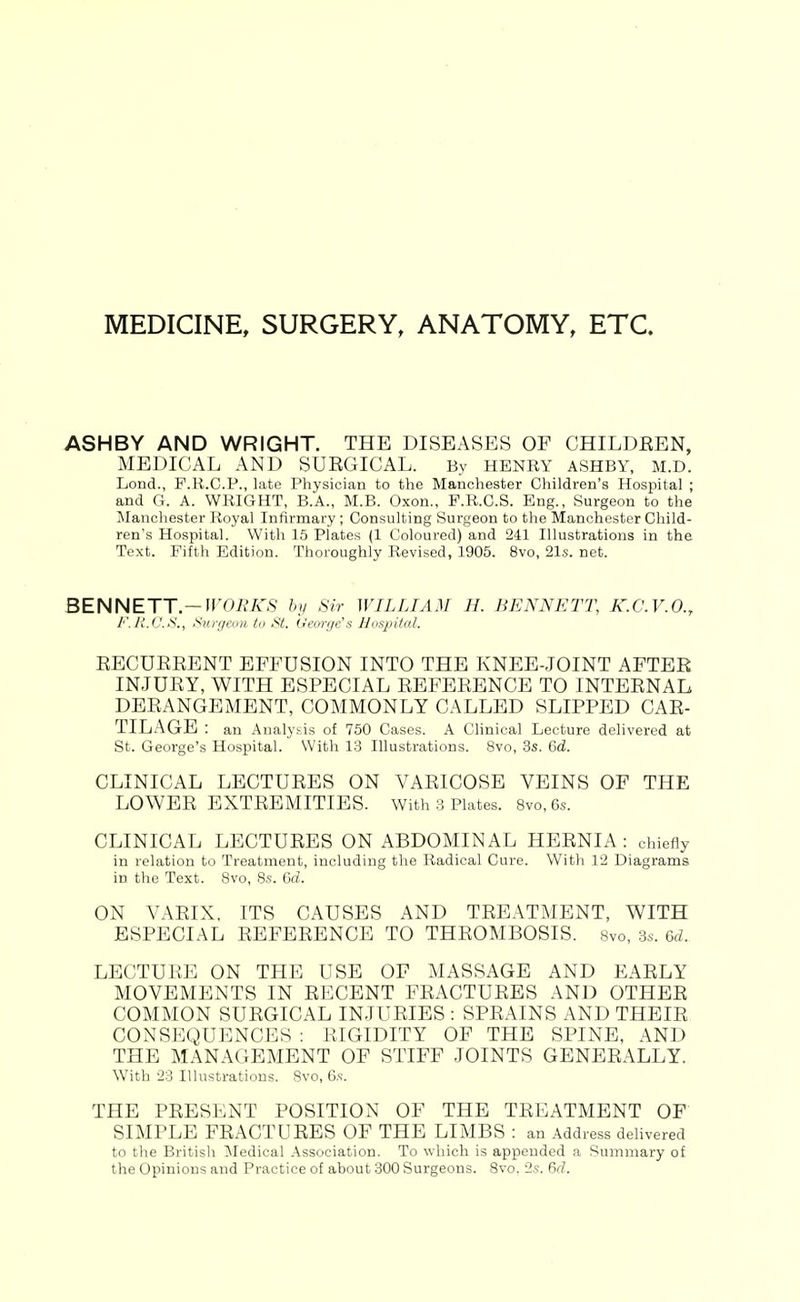 MEDICINE, SURGERY, ANATOMY, ETC. ASHBY AND WRIGHT. THE DISEASES OF CHILDEEN, MEDICAL AND SUKGICAL. By HENRY ASHBY, M.D. Lond., F.R.C.P., late Physician to the Manchester Children's Hosjiital ; and G. A. WRIGHT, B.A., M.B. Oxon., P.R.C.S. Eng., Surgeon to the Manchester Royal Infirmary ; Consulting Surgeon to the Manchester Child- ren's Hospital. With 15 Plates (1 Coloured) and 241 Illustrations in the Text. Fifth Edition. Thoroughly Revised, 1905. 8vo, 21s. not. BENNETT.—fr02?A'S hii Sir WILLIAM H. BENNETT, K.C.V.O., F. HJJ.S., Surgemi ta St. d'eirn/c's Nnsjiita!. RECUEEENT EFFUSION INTO THE KNEE-JOINT AFTER INJURY, WITH ESPECIAL REFERENCE TO INTERNAL DERANGEMENT, COMMONLY CALLED SLIPPED CAR- TILAGE : an Analysis of 750 Cases. A Clinical Lecture delivered at St. George's Hospital. With 13 Illustrations. 8vo, 3s. 6d. CLINICAL LECTURES ON VARICOSE VEINS OF THE LOWER EXTREMITIES. With 3 Plates. 8vo,6s. CLINICAL LECTURES ON ABDOMINAL HERNIA : chiefly in relation to Treatment, including the Radical Cure. With 12 Diagrams in the Text. Svo, 8s. Grf. ON VARIX, ITS CAUSES AND TREATMENT, WITH ESPECIAL REFERENCE TO THROMBOSIS. Svo, 3s. 6d. LECTURE ON THE USE OF MASSAGE AND EARLY MOVEMENTS IN RECENT FRACTURES AND OTHER COMMON SURGICAL INJURIES : SPRAINS AND THEIR CONSEQUENCES : RIGIDITY OF THE SPINE, AND THE MANAGEMENT OF STIFF JOINTS GENERALLY. With 23 Illustrations. 8vo, 6s. THE PRESENT POSITION OF THE TREATMENT OF SIMPLE FRACTURES OF THE LIMBS : an Address dehvered to the British ^ledical Association. To which is appended a Summary of the Opinions and Practice of about 300 Surgeons. Svo. 2s. 6d.