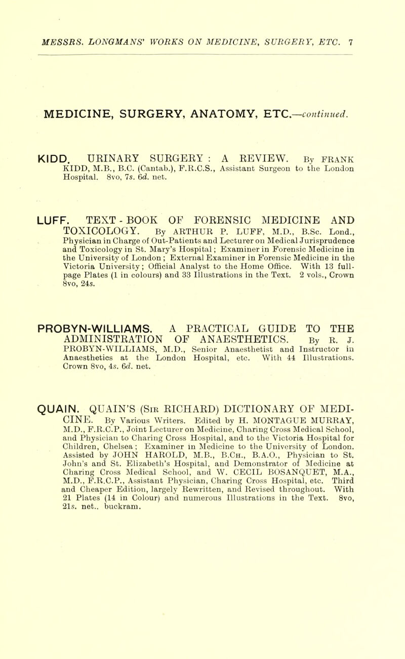 MEDICINE, SURGERY, ANATOMY, RTC—continued. KIDD. UEINAEY SUEGEEY : A EEVIEW. By frank KIDD, M.B., E.G. (Cautab.), F.R.C.S., Assistant Surgeon to the London Hospital. 8vo, 7s. 6d. net. LUFF. TEXT - BOOK OF FOEENSIC MEDICINE AND TOXICOLOGY. By ARTHUR P. LUFF, M.D., B.Sc. Lond.. Physician in Charge of Out-Patients and Lecturer on Medical Jurisprudence and Toxicology in St. Mary's Hospital; Examiner in Forensic Medicine in the University of London ; External Examiner in Forensic Medicine in the Victoria University; Official Analyst to the Home Office. With 13 full- page Plates (1 in colours) and 33 Illustrations in the Text. 2 vols., Crown 8vo, 24s. PROBYN-WILLIAMS. A PEACTICAL GUIDE TO THE ADMINISTEATION OF ANAESTHETICS. By R. J. PROBYN-WILLIAMS, M.D., Senior Anaesthetist and Instructor in Anaesthetics at the London Hospital, etc. With 44 Illustrations. Crown 8vo, 4s. 6d. net. QUAIN. QUAIN'S (Sir EICHAED) DICTIONAEY OF MEDI- CINE. By Various Writers. Edited by H. MONTAGUE MURRAY, M.D., F.R.C.P., Joint Lecturer on Medicine, Charing Cross Medical School, and Physician to Charing Cross Hospital, and to the Victoria Hospital for Children, Chelsea ; Examiner in Medicine to the University of London. Assisted by JOHN HAROLD, M.B., B.Ch., B.A.O., Physician to St. John's and St. Elizabeth's Hospital, and Demonstrator of Medicine at Charing Cross Medical School, and W. CECIL BOSANQUET, M.A., M.D., F.R.C.P., Assistant Physician, Charing Cross Hospital, etc. Third and Cheaper Edition, largely Rewritten, and Revised throughout. With 21 Plates (14 in Colour) and numerous Illustrations in the Text. Bvo, 21s. net., buckram.