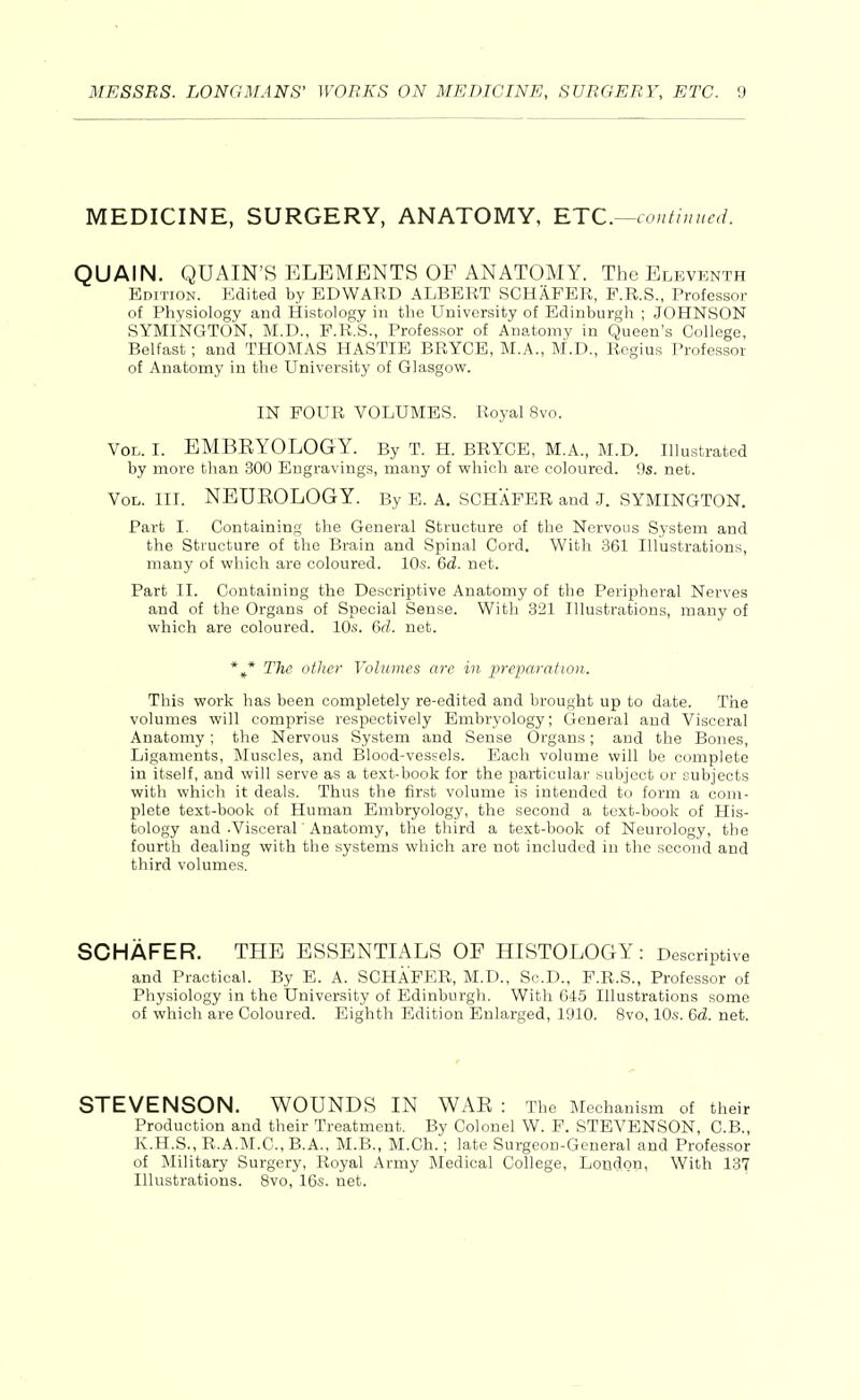 MEDICINE, SURGERY, ANATOMY, RTC—contiuucd. QUAIN. QUAIN'S ELEMENTS OF ANATOMY. The Eleventh Edition. Edited by EDWARD ALBERT SCHAFER, P.R.S., Professor of Physiology and Histology in the University of Edinburgh ; JOHNSON SYMINGTON, M.D., P.R.S., Professor of Anatomy in Queen's College, Belfast; and THOMAS HASTIE BRYCE, M.A., M.D., Regius Professor of Anatomy in the University of Glasgow. IN FOUR VOLUMES. Royal 8vo. Vol. I. EMBRYOLOGY. By T. H. BRYCE, M.A., M.D. Illustrated by more than 300 Engravings, many of which are coloured. 9s. net. Vol. III. NEUROLOGY. By E. A. SCHAFER and J. SYMINGTON. Part I. Containing the General Structure of the Nervous System and the Structure of the Brain and Spinal Cord. With 361 Illustrations, many of which are coloured. 10s. 6d. net. Part II. Containing the Descriptive Anatomy of the Peripheral Nerves and of the Organs of Special Sense. With 321 Illustrations, many of which are coloured. 10s. 6d. net. The other Volumes are in jJreiMration. This work has been completely re-edited and brought up to date. The volumes will comprise respectively Embryology; General and Visceral Anatomy; the Nervous System and Sense Organs; and the Bones, Ligaments, Muscles, and Blood-vessels. Each volume will be complete in itself, and will serve as a text-book for the particular subject or subjects with which it deals. Thns the first volume is intended to form a com- plete text-book of Human Embryology, the second a text-book of His- tology and-Visceral ■ Anatomy, the third a text-book of Neurology, the fourth dealing with the systems which are not included in the second and third volumes. SCHAFER. THE ESSENTIALS OF HISTOLOGY: Descriptive and Practical. By B. A. SCHAFER, M.D., So.D., F.R.S., Professor of Physiology in the University of Edinburgh. With 645 Illustrations some of which are Coloured. Eighth Edition Enlarged, 1910. 8vo, 10s. 6d. net. STEVENSON. WOUNDS IN WAR : The Mechanism of their Production and their Treatment. By Colonel W. F. STEVENSON, C.B., K.H.S., R.A.M.C., B.A., M.B., M.Ch.; late Surgeon-General and Professor of Military Surgery, Royal Army Medical College, London, With 137 Illustrations. 8vo, 16s. net.