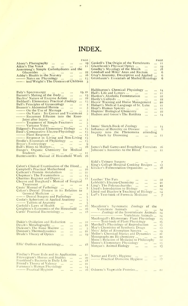 INDEX. Abney's Photograrhy Aikin's The Voice Armstrong's Simple Carbohydrates and the Glucosides Ashby's Health in the Nursery Notes on Physiology and Wright's The Diseases of Children Baly's Spectroscopy 19, 21 Barnett's Making of the Body 13 Bayliss' Nature of Enzyme Action ... ... 22 Beddard's Elementary Practical Zoology ... 13 Bell's Principles of Gynaecology 4 Bennett's Abdominal Hernia 3 On the Use of Massage 3 On Varix : Its Causes and Treatment 3 Recurrent Effusion into the Knee- joint after Injury ... ... ... ... 3 Treatment of Simple Fractures ... 3 Varicose Veins ... ... ... ... 3 Bidgood's Practical Elementary Biology ... 13 Bose's Comparative Electro-Physiology ... 13 Plant Response ... ... ... ... 13 Response in Living and Non-Living 13 Brodie's Essentials of Physiology 13 Bryce's Embryology ... ... 9 Bull's Hints to Mothers 16 Bunge's Organic Chemistry for Medical Students ... ... ... ... ... 11 Butterworth's Manual of Household Work 16 Cabot's Clinical Examination of the Blood... 4 Campbell's Practical Motherhood ... ... 16 Cathcart's Protein .Metabolism ... ... 22 Chapman's The Foraminifera ... ... ... 13 Charities Register and Digest... ... ... 11 Cheyne and Burghard's Manual of Surgical Treatment ... ... ... ... ... 4 Coats' Manual of Pathology 5 Colser's Dental Disease in its Relation to General Medicine ... ... ... ... 5 Denial Surgery and Pathology ... 5 Cooke's Aphorisms in Applied Anatomy ... 5 Tablets of Anatomy ... ... ... 5 Corfield's Laws of Health 16 Creighton's Economics of the Household ... 16 Curtis' Practical Bacteriology ... ... ... 18 Dakin's Oxidation and Reduction Desch's Metallography ... Dickson's The Bone Marrow ... Donnan's Thermodynamics Drude's Theory of Optics Gaskell's The Origin of the Vertebrates ... 11 Glazebrook's Physical Optics ... ... ... 19 Goadby's Mycology of the Mouth 18 Goodsall and Miles' Anus and Rectum ... 6 Gray's Anatomy, Descriptive and Applied ... 6 Griinbaum's lissentials of Morbid Histology 6 Halliburton's Chemical Physiology ... Hall's Life and Letters Harden's Alcoholic Fermentation Hardy's Colloids ... Hayes' Training and Horse Management Hobart's Medical Language of St. Luke Hopf's Human Species ... Hopkins' Biological Chemistry Hudson and Gosse's The Rotifera Imms' Sketch-Book of Zoology 14 Influence of Heredity on Disease ... ... 6 Inquiry into the Phenomena attending Death by Drowning 11 James's Ball Games and Breathing Exercises 16 Johnson's Annuities to the Blind 11 Kidd's Urinary Surgery King's College Hospital Cooking Recipes Klocker's Fermentation Organisms ... Leathes' The Fats 22 Lehfeldt's Electro-Chemistry ... ... ... 21 Ling's The Polysaccharides 22 Lloyd's Introduction to Biology ... ... 14 Lloyd and Bigelow's Teaching of Biology ... 14 Luffs Text-book of Forensic Medicine ... 7 Macalister's Systematic Zoology of the Vertebrate Animals Zoology of the Invertebrate Animals \'ertebrate -Animals . Ellis' Outlines of Bacteriology... Macdougall's Elementary Plant Physiology Text-book of Plant Physiology Marshall's Physiology of Reproduction May's Chemistry of Synthetic Drugs Mees'Atlas of Absorption Spectra ... Mellor's Chemical Statics and Dynamics ... Monographs on Bi<- chemistry ... Moon's Relation of Medicine to Philosoph\- Moore's Elementary Physiology Morgan's Animal Biology Findlay's Phase Rule and its Application Fitzwygram's Horses and Stables Frankland's Bacteria in Daily Life ... Friend's Theory of Valency F'urneaux's Human Physiology Practical Hygiene Notter and Firth's Hygiene Practical Domestic Hygiene Osborne's Vegetable Proteins.,