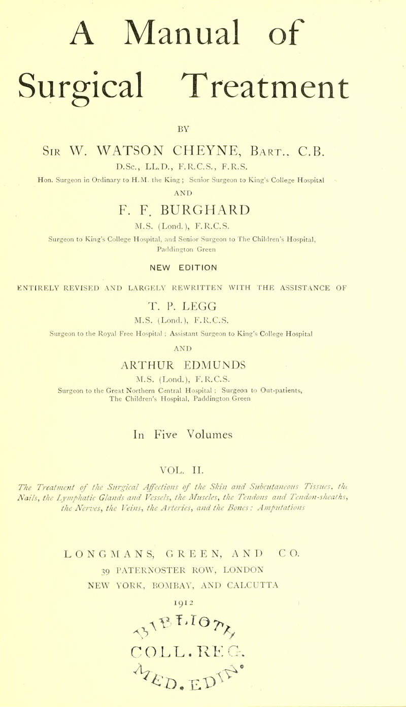 A Manual of Surgical Treatment BY Sir W. WATSON CHEYNE, Bart.. C.B. D.Sc, LL.D., F.R.C.S., F.R.S. Hon. Surgeon in Ordinary to H.M. the King ; Senior Surgeon to King's College Hospital AND F. F. BURGHARD M.S. (Lond.), F.R.C.S. Surgeon to King's College Hospital, and Senior Surgeon to The Children's Hospital, Paddington Green NEW EDITION KN'TIRELY REVISED AND LARGELY REWRITTEN WITH THE ASSISTANCE OF T. P. LEGG M.S. (Lond), F.R.C.S. Surgeon to the Royal Free Hospital : Assistant Surgeon to King's College Hospital AND ARTHUR EDMUNDS M.S. (Lond.), F.R.C.S. Surgeon to the Great Northern Central Hospital ; Surgeon to Out-patients, The Children's Hospital, Paddington Green In Five Volumes VOL. II. The Treatiiit-nt of llw Surgical Affections of the Skin and Snbcutaneons Tissues, tlu Nails, the Lympliatic Glands and Vessels, the Muscles, the Tendons and Tendon-sheaths, the Nerves, the Veins, the Arteries, and the Bones: Amputations LONGMANS, GREEN, AND CO. 39 PATERNOSTER ROW, LONDON NEW VORIv, BOMBAY, AND CALCUTTA 191 2 I COLL. RFC.