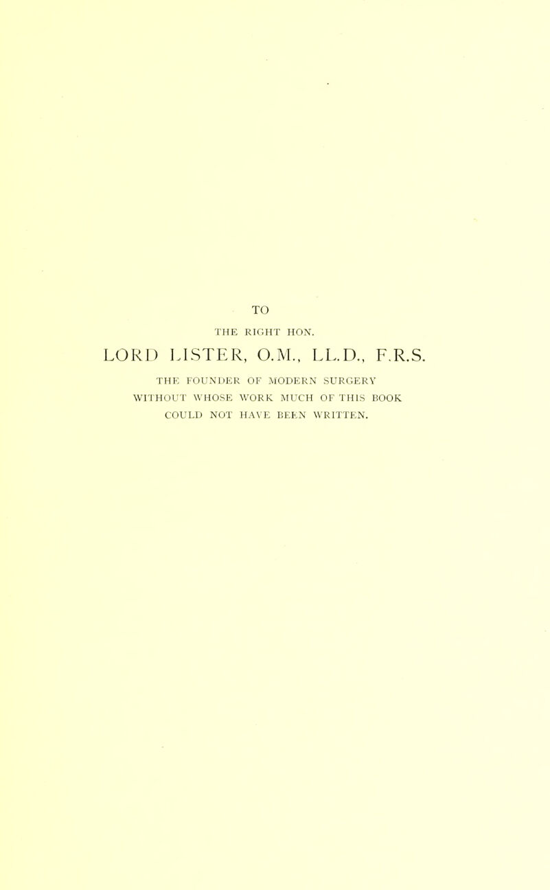 TO THE RIGHT HON. RD LISTER, O.M.. LL.D., F.R.S. THK FOUNDER OF iMODERN SURGERY WITHOUT WHOSE WORK MUCH OF THIS BOOK COULD NOT HAVE BEEN WRITTEN.