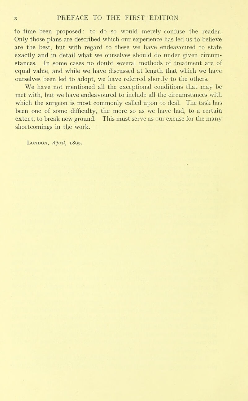 to time been proposed: to do so would merely confuse the reader. Only those plans are described which our experience has led us to believe are the best, but with regard to these we have endeavoured to state exactly and in detail what we ourselves should do under given circum- stances. In some cases no doubt several methods of treatment are of equal value, and while we have discussed at length that which we have ourselves been led to adopt, we have referred shortly to the others. We have not mentioned all the exceptional conditions that may be met with, but we have endeavoured to include all the circumstances with which the surgeon is most commonly called upon to deal. The task has been one of some difficulty, the more so as we have had, to a certain extent, to break new ground. This must serve as our excuse for the many shortcomings in the work. London, April, 1899.