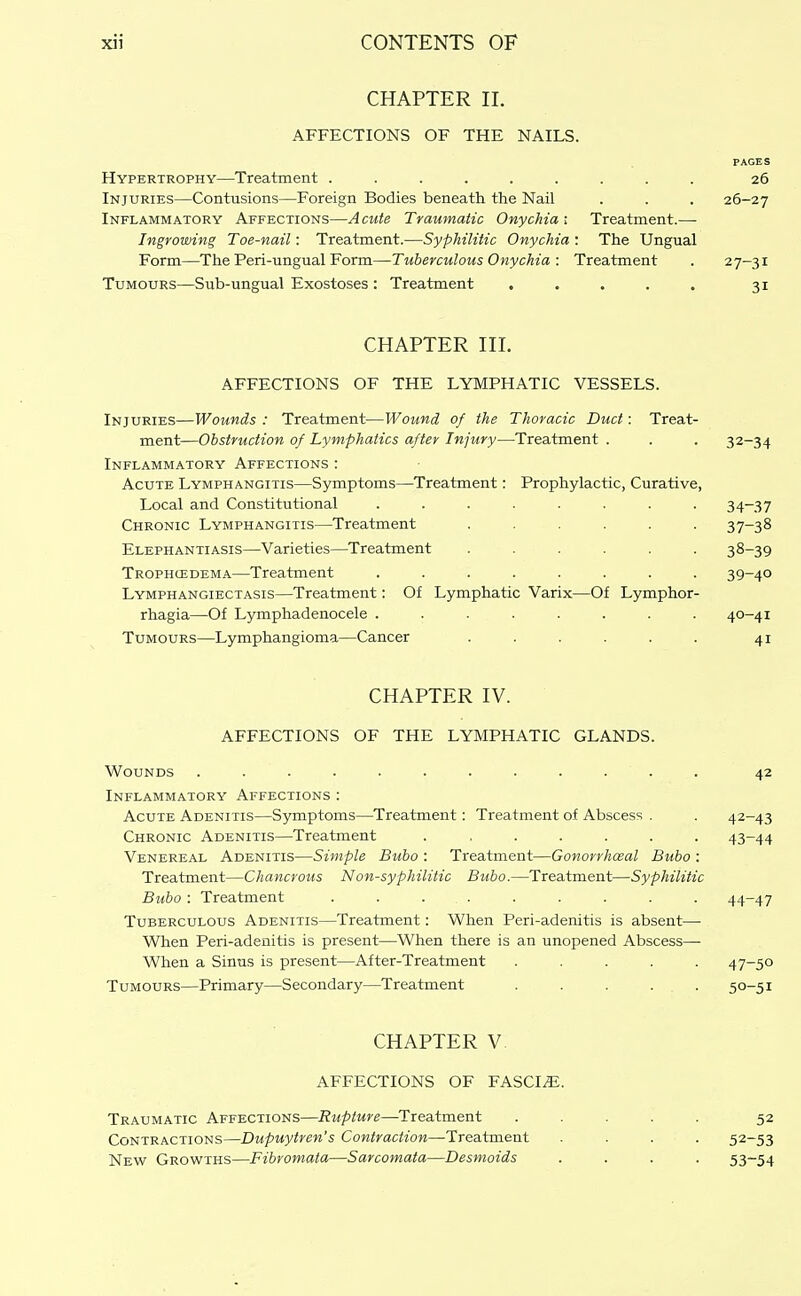 CHAPTER II. AFFECTIONS OF THE NAILS. PAGES Hypertrophy—Treatment ......... 26 Injuries—Contusions—Foreign Bodies beneath the Nail . . . 26-27 Inflammatory Affections—A cute Traumatic Onychia ; Treatment.— Ingrowing Toe-nail: Treatment.—Syphilitic Onychia : The Ungual Form—The Peri-ungual Form—Tuberculous Onychia : Treatment . 27-31 Tumours—Sub-ungual Exostoses: Treatment . . . . . 31 CHAPTER III. AFFECTIONS OF THE LYMPHATIC VESSELS. Injuries—Wounds: Treatment—Wound of the Thoracic Duct: Treat- ment—Obstruction of Lymphatics after Injury—Treatment . . . 32-34 Inflammatory Affections : Acute Lymphangitis—Symptoms—Treatment: Prophylactic, Curative, Local and Constitutional ........ 34-37 Chronic Lymphangitis—^Treatment ...... 37-38 Elephantiasis—Varieties—Treatment ...... 38-39 Trophcedema—Treatment ........ 39-40 Lymphangiectasis—Treatment; Of Lymphatic Varix—Of Lymphor- rhagia—Of Lymphadenocele ........ 40-41 Tumours—Lymphangioma—Cancer . . . . . . 41 CHAPTER IV. AFFECTIONS OF THE LYMPHATIC GLANDS. Wounds ............ 42 Inflammatory Affections : Acute Adenitis—Symptoms—Treatment: Treatment of Abscess . . 42-43 Chronic Adenitis—Treatment ....... 43-44 Venereal Adenitis—Simple Bubo : Treatment—Gonorrhceal Bubo : Treatment—Chancrous Non-syphilitic Bubo.—Treatment—Syphilitic Bubo : Treatment ......... 44-47 Tuberculous Adenitis—Treatment: When Peri-adenitis is absent— When Peri-adenitis is present—When there is an unopened Abscess— When a Sinus is present—After-Treatment ..... 47-50 Tumours—Primary—Secondary—Treatment . . . . . 50-51 CHAPTER V AFFECTIONS OF FASCIA. Traumatic Affections—Rupture—Treatment Contractions—Dupuytren's Contraction—Treatment New Growths—Fibromata—Sarcomata—Desmoids 52 52- 53 53- 54