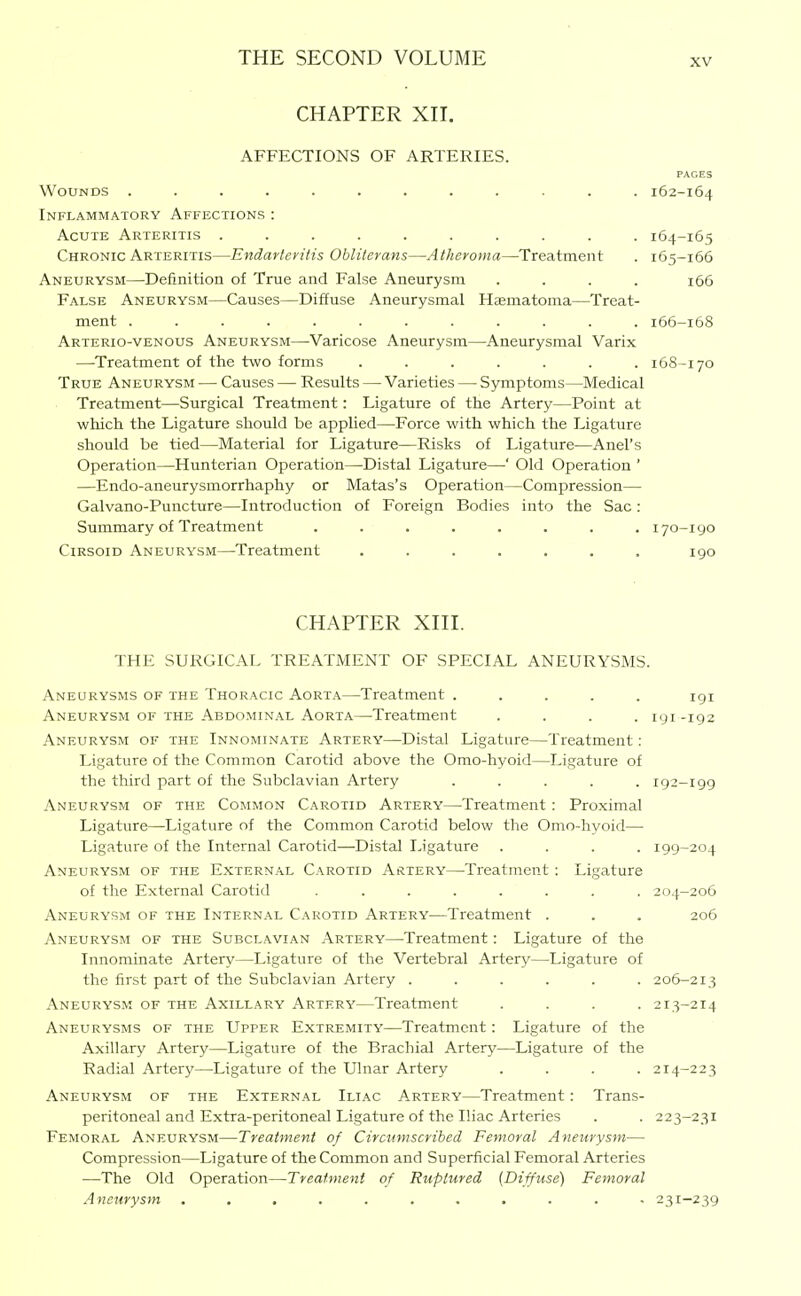 CHAPTER XII. AFFECTIONS OF ARTERIES. PAGES Wounds ............ 162-164 Inflammatory Affections : Acute Arteritis .......... 164-165 Chronic Arteritis—Endarteritis Obliterans—Atheroma—Treatment . 165-166 Aneurysm—Definition of True and False Aneurysm .... 166 False Aneurysm—Causes—Diffuse Aneurysmal Htematoma—Treat- ment ............ 166-168 Arterio-venous Aneurysm—-Varicose Aneurysm—Aneurysmal Varix —Treatment of the two forms ....... 168-170 True Aneurysm — Causes — Results — Varieties — Symptoms—Medical Treatment—Surgical Treatment: Ligature of the Artery—Point at which the Ligature should be applied—Force with which the Ligature should be tied—Material for Ligature—Risks of Ligature—Anel's Operation—Hunterian Operation—Distal Ligature—' Old Operation ' —Endo-aneurysmorrhaphy or Matas's Operation—Compression— Galvano-Puncture—Introduction of Foreign Bodies into the Sac : Summary of Treatment ........ 170-190 Cirsoid Aneurysm—^Treatment ....... 190 CHAPTER XIII. THE SURGICAL TREATMENT OF SPECIAL ANEURYSMS. Aneurysms of the Thoracic Aorta—Treatment ..... igi Aneurysm of the Abdominal Aorta—Treatment .... 191 -192 Aneurysm of the Innominate Artery—Distal Ligature—Treatment: Ligature of the Common Carotid above the Omo-hyoid—Ligature of the third part of the Subclavian Artery ..... 192-199 Aneurysm of the Common Carotid Artery—Treatment : Proximal Ligature—Ligature of the Common Carotid below the Omo-hyoid— Ligature of the Internal Carotid—Distal Ligature .... 199-204 Aneurysm of the External Carotid Artery—Treatment : Ligature of the External Carotid ........ 204-206 Aneurysm of the Internal Carotid Artery—Treatment . . . 206 Aneurysm of the Subclavian Artery—Treatment: Ligature of the Innominate Artery—Ligature of the Vertebral Artery—Ligature of the first part of the Subclavian Artery ...... 206-213 Aneurysm of the Axillary Artery—Treatment .... 213-214 Aneurysms of the Upper Extremity—Treatment: Ligature of the Axillary Artery—Ligature of the Brachial Artery—Ligature of the Radial Artery—Ligature of the Ulnar Artery .... 214-223 Aneurysm of the External Iliac Artery—Treatment : Trans- peritoneal and Extra-peritoneal Ligature of the Iliac Arteries . . 223-231 Femoral Aneurysm—Treatment of Circumscribed Femoral Aneurysm— Compression—Ligature of the Common and Superficial Femoral Arteries —The Old Operation—Treatment of Ruptured (Diffuse) Femoral Aneurysm ........... 231-239