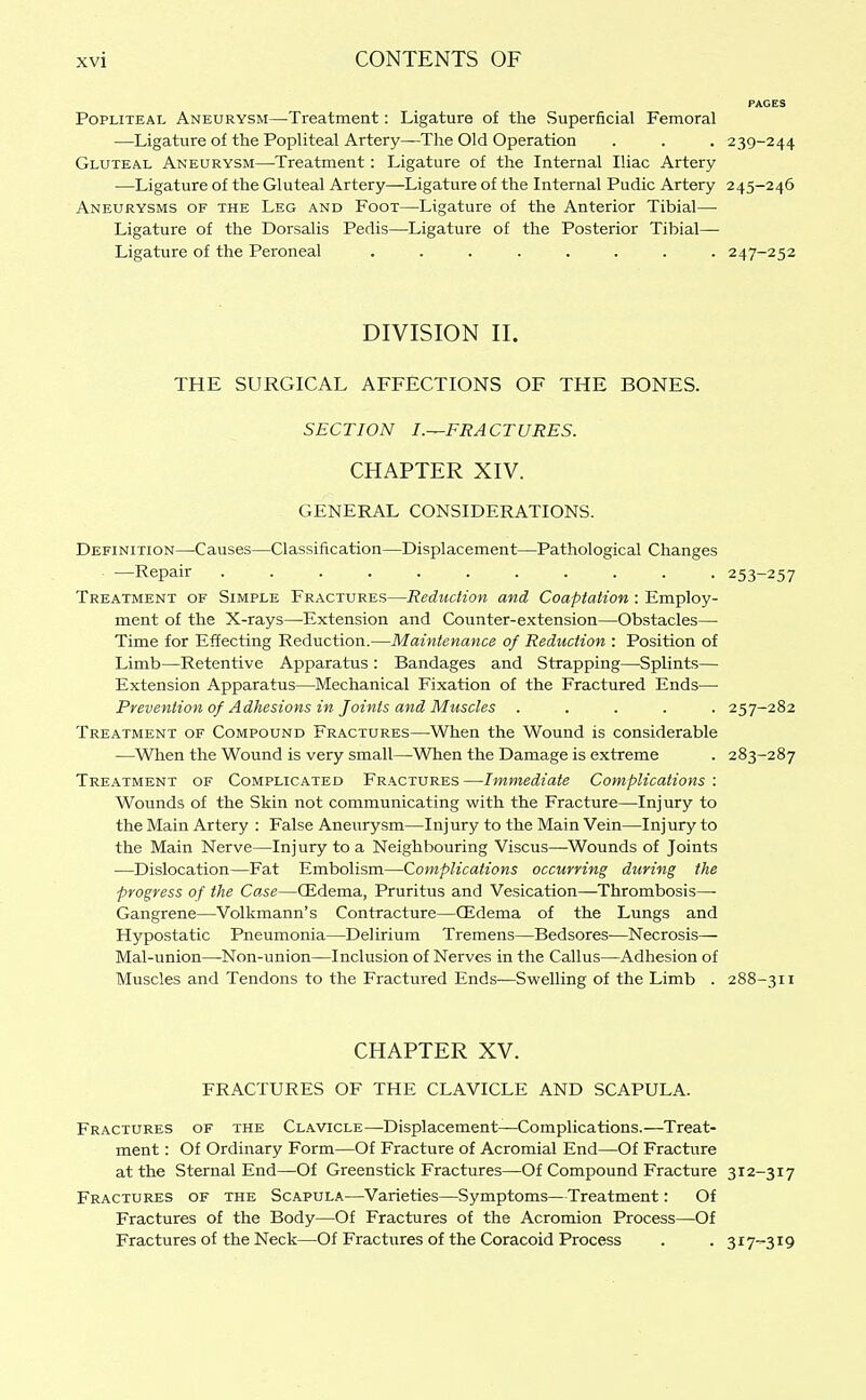 Popliteal Aneurysm—Treatment: Ligature of the Superficial Femoral —Ligature of the Popliteal Artery—The Old Operation . . . 239-244 Gluteal Aneurysm—Treatment: Ligature of the Internal Iliac Artery —Ligature of the Gluteal Artery—Ligature of the Internal Pudic Artery 245-246 Aneurysms of the Leg and Foot—Ligature of the Anterior Tibial— Ligature of the Dorsalis Pedis—Ligature of the Posterior Tibial— Ligature of the Peroneal ........ 247-252 DIVISION II. THE SURGICAL AFFECTIONS OF THE BONES. SECTION I.—FRACTURES. CHAPTER XIV. GENERAL CONSIDERATIONS. Definition—Causes—Classification—Displacement—Pathological Changes —Repair 253-257 Treatment of Simple Fractures—Reduction and Coaptation: Employ- ment of the X-rays—Extension and Counter-extension—Obstacles— Time for Effecting Reduction.—Maintenance of Reduction : Position of Limb—Retentive Apparatus : Bandages and Strapping—Splints— Extension Apparatus—Mechanical Fixation of the Fractured Ends— Prevention of Adhesions in Joints and Muscles ..... 257-282 Treatment of Compound Fractures—When the Wound is considerable —When the Wound is very small—When the Damage is extreme . 283-287 Treatment of Complicated Fractures—Immediate Complications : Wounds of the Skin not communicating with the Fracture—Injury to the Main Artery : False Aneurysm—Injury to the Main Vein—Injury to the Main Nerve—Injury to a Neighbouring Viscus—Wounds of Joints —Dislocation—Fat Embolism—Complications occurring during the progress of the Case—CEdema, Pruritus and Vesication—Thrombosis—■ Gangrene—Volkmann's Contracture—QJdema of the Lungs and Hypostatic Pneumonia—Delirium Tremens—Bedsores—Necrosis— Mal-union—Non-union—Inclusion of Nerves in the Callus—Adhesion of Muscles and Tendons to the Fractured Ends—Swelling of the Limb . 288-311 CHAPTER XV. FRACTURES OF THE CLAVICLE AND SCAPULA. Fractures of the Clavicle—-Displacement—Complications.—Treat- ment : Of Ordinary Form—Of Fracture of Acromial End—Of Fracture at the Sternal End—Of Greenstick Fractures—Of Compound Fracture 312-317 Fractures of the Scapula—Varieties—Symptoms—Treatment: Of Fractures of the Body—Of Fractures of the Acromion Process—Of Fractures of the Neck—Of Fractures of the Coracoid Process . . 317-^319
