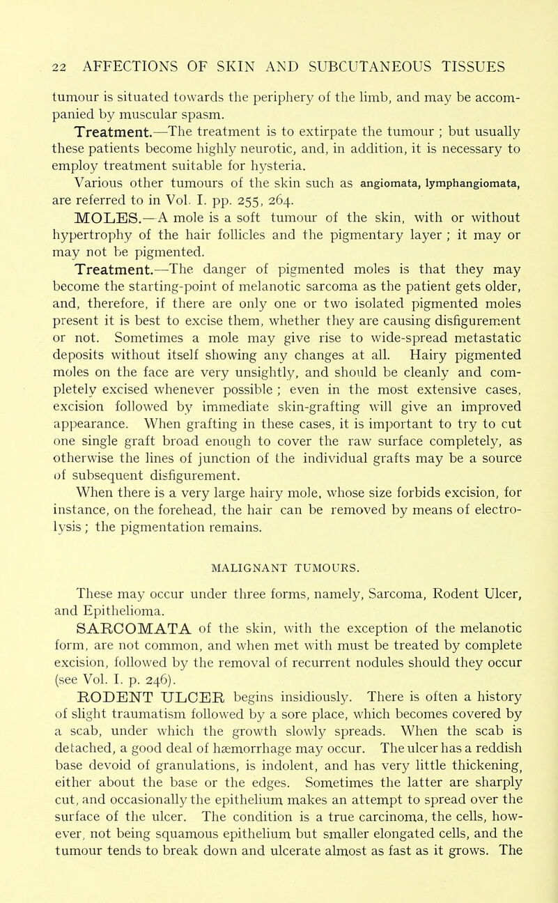 tumour is situated towards the periphery of the hmb, and may be accom- panied by muscular spasm. Treatment.—The treatment is to extirpate the tumour ; but usually these patients become highly neurotic, and, in addition, it is necessary to employ treatment suitable for hysteria. Various other tumours of the skin such as angiomata, lymphangiomata, are referred to in Vol. I. pp. 255, 264. MOLES.—A mole is a soft tumour of the skin, with or without hypertrophy of the hair follicles and the pigmentary layer ; it may or may not be pigmented. Treatment.—The danger of pigmented moles is that they may become the starting-point of melanotic sarcoma as the patient gets older, and, therefore, if there are only one or two isolated pigmented moles present it is best to excise them, whether they are causing disfigurem.ent or not. Sometimes a mole may give rise to wide-spread metastatic deposits without itself showing any changes at all. Hairy pigmented moles on the face are very unsightly, and should be cleanly and com- pletely excised whenever possible ; even in the most extensive cases, excision followed by immediate skin-grafting will give an improved appearance. When grafting in these cases, it is important to try to cut one single graft broad enough to cover the raw surface completely, as otherwise the lines of junction of the individual grafts may be a source of subsequent disfigurement. When there is a very large hairy mole, whose size forbids excision, for instance, on the forehead, the hair can be removed by means of electro- lysis ; the pigmentation remains. MALIGNANT TUMOURS. These may occur under three forms, namely. Sarcoma, Rodent Ulcer, and Epithelioma. SARCOMATA of the skin, with the exception of the melanotic form, are not common, and when met with must be treated by complete excision, followed by the removal of recurrent nodules should they occur (see Vol. I. p. 246). RODENT ULCEE, begins insidiously. There is often a history of slight traumatism followed by a sore place, which becomes covered by a scab, under which the growth slowly spreads. When the scab is detached, a good deal of haemorrhage may occur. The ulcer has a reddish base devoid of granulations, is indolent, and has very little thickening, either about the base or the edges. Sometimes the latter are sharply cut, and occasionally the epithelium makes an attempt to spread over the surface of the ulcer. The condition is a true carcinoma, the cells, how- ever, not being squamous epithelium but smaller elongated cells, and the tumour tends to break down and ulcerate almost as fast as it grows. The