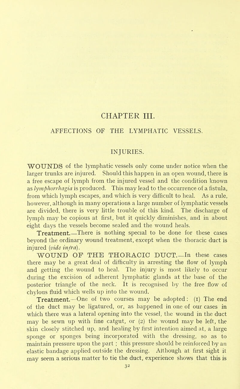 CHAPTER III. AFFECTIONS OF THE LYMPHATIC VESSELS. INJURIES. WOmSTDS of the lymphatic vessels only come under notice when the larger trunks are injured. Should this happen in an open wound, there is a free escape of lymph from the injured vessel and the condition known as lymphorrhagia is produced. This may lead to the occurrence of a fistula, from which lymph escapes, and which is very difficult to heal. As a rule, however, although in many operations a large number of lymphatic vessels are divided, there is very little trouble of this kind. The discharge of lymph may be copious at first, but it quickly diminishes, and in about eight days the vessels become sealed and the wound heals. Treatment.—There is nothing special to be done for these cases beyond the ordinary wound treatment, except when the thoracic duct is injured {vide infra). WOUND OF THE THORACIC DUCT.—In these cases there may be a great deal of difficulty in arresting the flow of lymph and getting the wound to heal. The injury is most likely to occur during the excision of adherent lymphatic glands at the base of the posterior triangle of the neck. It is recognised by the free flow of chylous fluid which wells up into the wound. Treatment.—One of two courses may be adopted: (i) The end of the duct may be ligatured, or, as happened in one of our cases in which there was a lateral opening into the vessel, the wound in the duct may be sewn up with fine catgut, or (2) the wound may be left, the skin closely stitched up, and healing by first intention aimed at, a large sponge or sponges being incorporated with the dressing, so as to maintain pressure upon the part ; this pressure should be reinforced by an elastic bandage applied outside the dressing. Although at first sight it may seem a serious matter to tie the duct, experience shows that this is