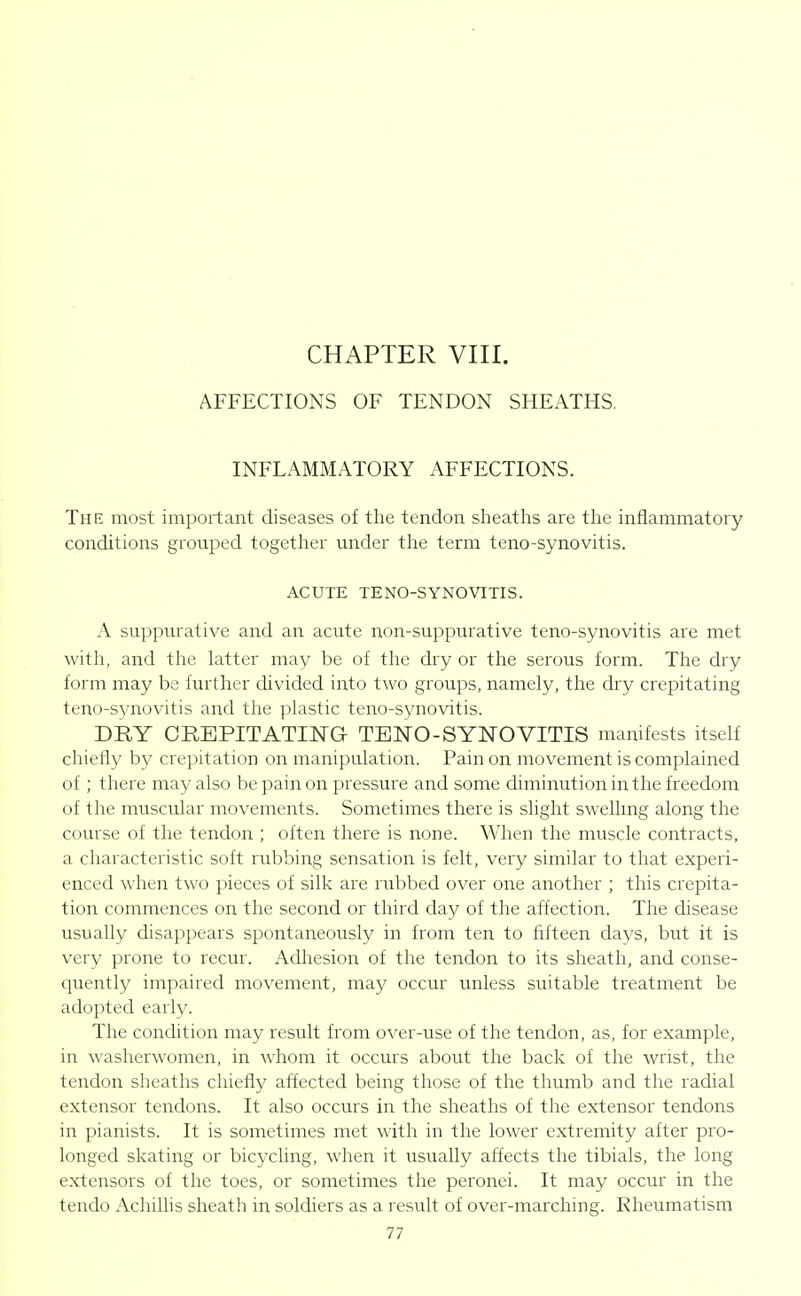 AFFECTIONS OF TENDON SHEATHS. INFLAMMATORY AFFECTIONS. The most important diseases of the tendon sheaths are the inflammatory conditions grouped together under tlie term teno-synovitis. ACUTE TENO-SYNOVITIS. A suppurative and an acute non-suppurative teno-synovitis are met with, and the latter may be of the dry or the serous form. The dry form may be further divided into two groups, namely, the dry crepitating teno-synovitis and tlie plastic teno-synovitis. DRY CREPITATING TENO-SYNOVITIS manifests itself chiefly by crepitation on manipulation. Pain on movement is complained of ; there may also be pain on pressure and some diminution in the freedom of the muscular movements. Sometimes there is slight swelhng along the course of the tendon ; often there is none. When the muscle contracts, a characteristic soft rubbing sensation is felt, very similar to that experi- enced when two pieces of silk are rubbed over one another ; this crepita- tion commences on the second or third day of the affection. The disease usually disappears spontaneously in from ten to fifteen days, but it is very prone to recur. Adhesion of the tendon to its sheath, and conse- quently impaired movement, may occur unless suitable treatment be adopted early. The condition may result from over-use of the tendon, as, for example, in washerwomen, in whom it occurs about the back of the wrist, the tendon sheaths chiefly affected being those of the thumb and the radial extensor tendons. It also occurs in the sheaths of the extensor tendons in pianists. It is sometimes met with in the lower extremity after pro- longed skating or bicycling, when it usually affects the tibials, the long extensors of the toes, or sometimes the peronei. It may occur in the tendo Achillis sheath in soldiers as a result of over-marching. Rheumatism