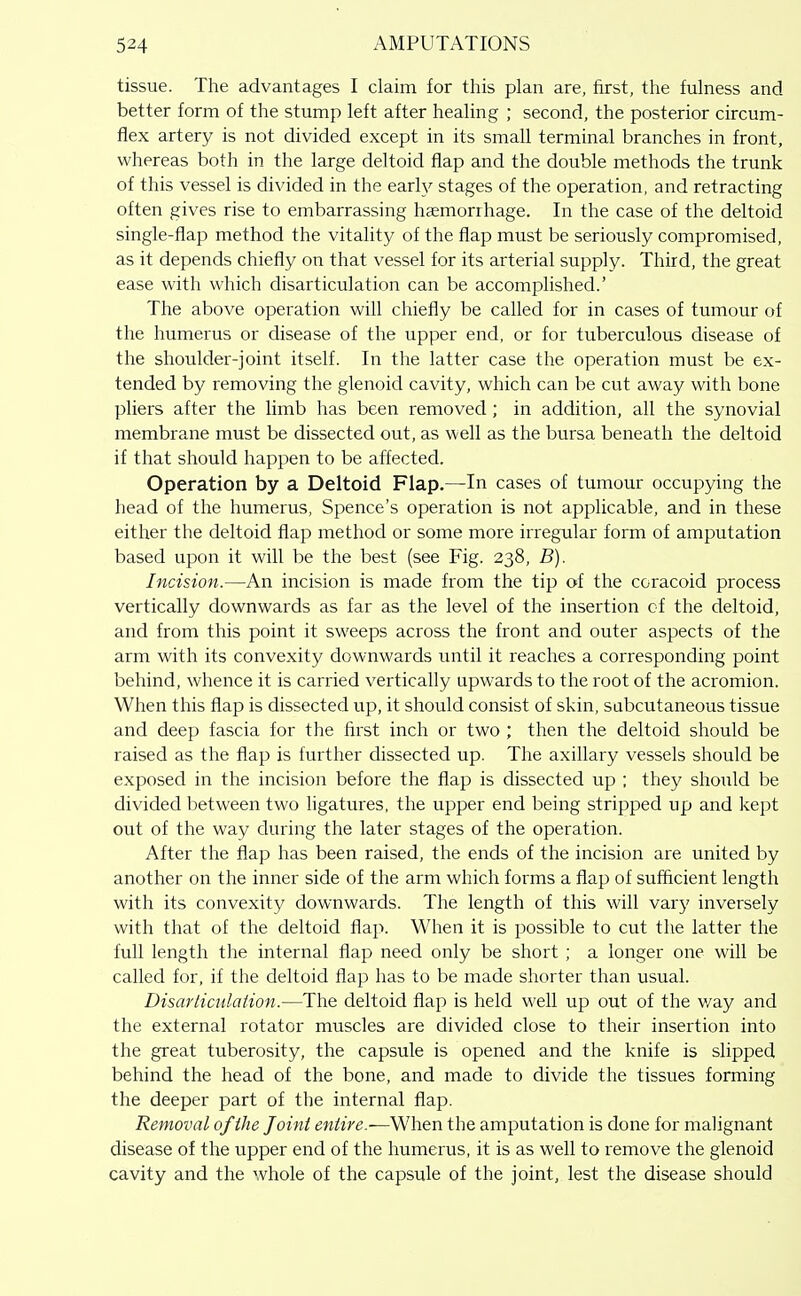 tissue. The advantages I claim for this plan are, first, the fulness and better form of the stump left after healing ; second, the posterior circum- flex artery is not divided except in its small terminal branches in front, whereas both in the large deltoid flap and the double methods the trunk of this vessel is divided in the earh^ stages of the operation, and retracting often gives rise to embarrassing haemorrhage. In the case of the deltoid single-flap method the vitality of the flap must be seriously compromised, as it depends chiefly on that vessel for its arterial supply. Third, the great ease with which disarticulation can be accomplished.' The above operation will chiefly be called for in cases of tumour of the humerus or disease of the upper end, or for tuberculous disease of the shoulder-joint itself. In the latter case the operation must be ex- tended by removing the glenoid cavity, which can be cut away with bone pliers after the limb has been removed ; in addition, all the synovial membrane must be dissected out, as well as the bursa beneath the deltoid if that should happen to be affected. Operation by a Deltoid Flap.—In cases of tumour occupying the head of the humerus, Spence's operation is not applicable, and in these either the deltoid flap method or some more irregular form of amputation based upon it will be the best (see Fig. 238, B). Incision.—An incision is made from the tip of the coracoid process vertically downwards as far as the level of the insertion cf the deltoid, and from this point it sweeps across the front and outer aspects of the arm with its convexity downwards until it reaches a corresponding point behind, whence it is carried vertically upwards to the root of the acromion. When this flap is dissected up, it should consist of skin, subcutaneous tissue and deep fascia for the first inch or two ; then the deltoid should be raised as the flap is further dissected up. The axillary vessels should be exposed in the incision before the flap is dissected up ; they should be divided between two hgatures, the upper end being stripped up and kept out of the way during the later stages of the operation. After the flap has been raised, the ends of the incision are united by another on the inner side of the arm which forms a flap of sufficient length with its convexity downwards. The length of this will vary inversely with that of the deltoid flap. When it is possible to cut the latter the full length the internal flap need only be short ; a longer one will be called for, if the deltoid flap has to be made shorter than usual. Disarticulation.—The deltoid flap is held well up out of the v/ay and the external rotator muscles are divided close to their insertion into the great tuberosity, the capsule is opened and the knife is slipped behind the head of the bone, and made to divide the tissues forming the deeper part of the internal flap. Removal of the Joint entire.—When the amputation is done for malignant disease of the upper end of the humerus, it is as well to remove the glenoid cavity and the whole of the capsule of the joint, lest the disease should