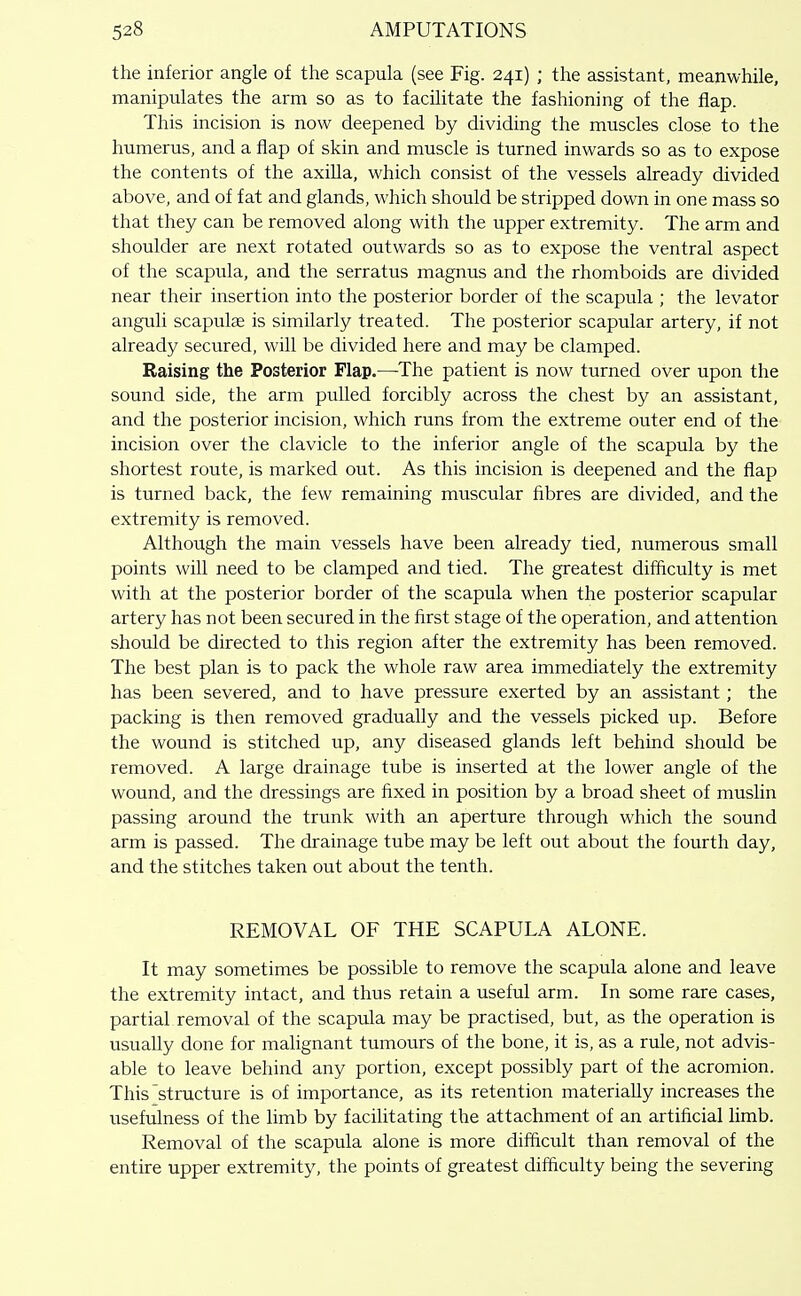 the inferior angle of the scapula (see Fig. 241) ; the assistant, meanwhile, manipulates the arm so as to facilitate the fashioning of the flap. This incision is now deepened by dividing the muscles close to the humerus, and a flap of skin and muscle is turned inwards so as to expose the contents of the axilla, which consist of the vessels already divided above, and of fat and glands, which should be stripped down in one mass so that they can be removed along with the upper extremity. The arm and shoulder are next rotated outwards so as to expose the ventral aspect of the scapula, and the serratus magnus and the rhomboids are divided near their insertion into the posterior border of the scapula ; the levator anguli scapulce is similarly treated. The posterior scapular artery, if not already secured, will be divided here and may be clamped. Raising the Posterior Flap.—The patient is now turned over upon the sound side, the arm pulled forcibly across the chest by an assistant, and the posterior incision, which runs from the extreme outer end of the incision over the clavicle to the inferior angle of the scapula by the shortest route, is marked out. As this incision is deepened and the flap is turned back, the few remaining muscular fibres are divided, and the extremity is removed. Although the main vessels have been already tied, numerous small points will need to be clamped and tied. The greatest difficulty is met with at the posterior border of the scapula when the posterior scapular artery has not been secured in the first stage of the operation, and attention should be directed to this region after the extremity has been removed. The best plan is to pack the whole raw area immediately the extremity has been severed, and to have pressure exerted by an assistant; the packing is then removed gradually and the vessels picked up. Before the wound is stitched up, any diseased glands left behind should be removed. A large drainage tube is inserted at the lower angle of the wound, and the dressings are fixed in position by a broad sheet of muslin passing around the trunk with an aperture through which the sound arm is passed. The drainage tube may be left out about the fourth day, and the stitches taken out about the tenth. REMOVAL OF THE SCAPULA ALONE. It may sometimes be possible to remove the scapula alone and leave the extremity intact, and thus retain a useful arm. In some rare cases, partial removal of the scapula may be practised, but, as the operation is usually done for malignant tumours of the bone, it is, as a rule, not advis- able to leave behind any portion, except possibly part of the acromion. This'structure is of importance, as its retention materially increases the usefulness of the limb by facilitating the attachment of an artificial hmb. Removal of the scapula alone is more difficult than removal of the entire upper extremity, the points of greatest difficulty being the severing