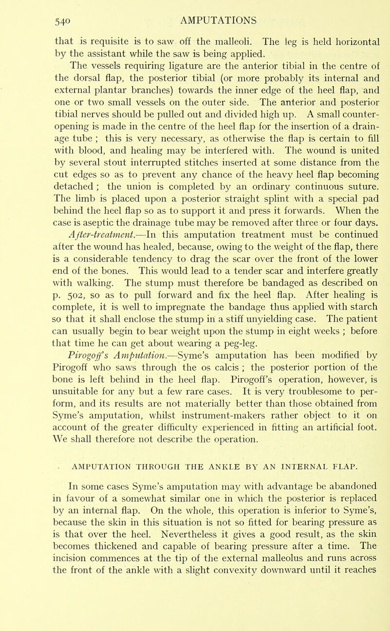 that is requisite is to saw off the malleoH. The leg is held horizontal by the assistant while the saw is being applied. The vessels requiring ligature are the anterior tibial in the centre of the dorsal flap, the posterior tibial (or more probably its internal and external plantar branches) towards the inner edge of the heel flap, and one or two small vessels on the outer side. The anterior and posterior tibial nerves should be pulled out and divided high up. A small counter- opening is made in the centre of the heel flap for the insertion of a drain- age tube ; this is very necessary, as otherwise the flap is certain to fill with blood, and healing may be interfered with. The wound is united by several stout interrupted stitches inserted at some distance from the cut edges so as to prevent any chance of the heavy heel flap becoming detached ; the union is completed by an ordinary continuous suture. The limb is placed upon a posterior straight splint with a special pad behind the heel flap so as to support it and press it forwards. When the case is aseptic the drainage tube may be removed after three or four days. After-treatment.—In this amputation treatment must be continued after the wound has healed, because, owing to the weight of the flap, there is a considerable tendency to drag the scar over the front of the lower end of the bones. This would lead to a tender scar and interfere greatly with walking. The stump must therefore be bandaged as described on p. 502, so as to pull forward and fix the heel flap. After healing is complete, it is well to impregnate the bandage thus applied with starch so that it shall enclose the stump in a stiff unyielding case. The patient can usually begin to bear weight upon the stump in eight weeks ; before that time he can get about wearing a peg-leg. Pirogoff's Amputation.—Syme's amputation has been modified by Pirogoff who saws through the os calcis ; the posterior portion of the bone is left behind in the heel flap. Pirogoff's operation, however, is unsuitable for any but a few rare cases. It is very troublesome to per- form, and its results are not materially better than those obtained from Syme's amputation, whilst instrument-makers rather object to it on account of the greater difficulty experienced in fitting an artificial foot. We shall therefore not describe the operation. AMPUTATION THROUGH THE ANKLE BY AN INTERNAL FLAP. In some cases Syme's amputation may with advantage be abandoned in favour of a somewhat similar one in which the posterior is replaced by an internal flap. On the whole, this operation is inferior to Syme's, because the skin in this situation is not so fitted for bearing pressure as is that over the heel. Nevertheless it gives a good result, as the skin becomes thickened and capable of bearing pressure after a time. The incision commences at the tip of the external malleolus and runs across the front of the ankle with a slight convexity do\vnward until it reaches