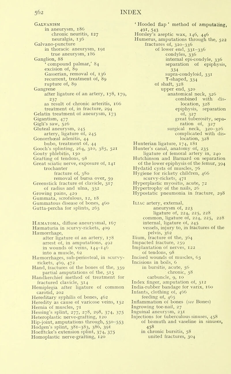 Galvanism in aneurysm, i86 chronic neuritis, 127 neuralgia, 136 Galvano-puncture in thoracic aneurysm, 191 true aneurysm, 186 Ganglion, 88 ' compound palmar,' 84 excision of, 89 Gasserian, removal of, 136 recurrent, treatment of, 89 rupture of, 89 Gangrene after ligature of an artery, 178, 179, 237 as result of chronic arteritis, 166 treatment of, in fracture, 294 Gelatin treatment of aneurysm, 173 Gigantism, 477 Gigli's saw, 526 Gluteal aneurysm, 245 artery, ligature of, 245 Gonorrhoeal adenitis, 44 bubo, treatment of, 44 Gooch's splinting, 264, 310, 385, 521 Gouty phlebitis, 150 Grafting of tendons, 98 Great sciatic nerve, exposure of, 141 trochanter fracture of, 380 removal of bursa over, 59 Greenstick fracture of clavicle, 317 of radius and ulna, 352 Growing pains, 429 Gummata, scrofulous, 12, 18 Gummatous disease of bones, 460 Gutta-percha for splints, 265 HEMATOMA, diffuse aneurysmal, 167 Haematuria in scurvy-rickets, 409 Haemorrhage, after ligature of an artery, 178 arrest of, in amputations, 492 in wounds of veins, 144-146 into a muscle, 62 Haemorrhages, sub-periosteal, in scurvy- rickets, 469, 472 Hand, fractures of the bones of the, 359 partial amputations of the, 515 Handkerchief method of treatment for fractured clavicle, 314 Hemiplegia after ligature of common carotid, 202 Hereditary syphUis of bones, 462 Heredity as cause of varicose veins, 152 Hernia of muscles, 71 Hessing's splint, 277, 278, 298, 374, 375 Heteroplastic nerve-grafting, 120 Hip-joint, amputations through, 550-553 Hodgen's splint, 381-383, 386, 391 Hoefftcke's extension splint, 374, 375 Homoplastic nerve-grafting, 120 ' Hooded flap ' method of amputating, 491, 543 Horsley's aseptic wax, 146, 446 Humerus, amputations through the, 522 fractures of, 320-336 of lower end, 331-336 condyles, 336 internal epi-condyle, 336 separation of epiphysis, 334 supra-condyloid, 331 T-shaped, 334 of shaft, 328 upper end, 320 anatomical neck, 326 combined with dis- location, 328 epiphysis, separation of, 327 great tuberosity, sepa- ration of, 327 surgical neck, 320-326 complicated with dis- location, 328 Hunterian ligature, 174, 181 Hunter's canal, anatomy of, 235 ligature of femoral artery in, 240 Hutchinson and Barnard on separation of the lower epiphysis of the femur, 394 Hydatid cysts of muscles, 76 Hygiene for rickety children, 466 scurvy-rickets, 471 Hyperplastic myositis, acute, 72 Hypertrophy of the naUs, 26 Hypostatic pneumonia in fracture, 298 Iliac artery, external, aneurysm of, 223 ligature of, 224, 225, 228 common, ligature of, 224, 225, 228 internal, ligature of, 245 vessels, inj ury to, in fractures of the pelvis, 362 Ilium, fracture of the, 364 Impacted fracture, 259 Implantation of nerves, 122 of tendons, 98 Incised wounds of muscles, 63 Incisions in boils, 6 in bursitis, acute, 56 chronic, 58 carbuncle, 9, 10 Index finger, amputation of, 512 India-rubber bandage for varix, 160 Infants, clothing of, 466 feeding of, 465 Inflammation of bones {see Bones) Ingrowing toe-nail, 27 Inguinal aneurysm, 231 Injections for tuberculous sinuses, 458 of bismuth and vaseline in sinuses, 458 in chronic bursitis, 58 united fractures, 304