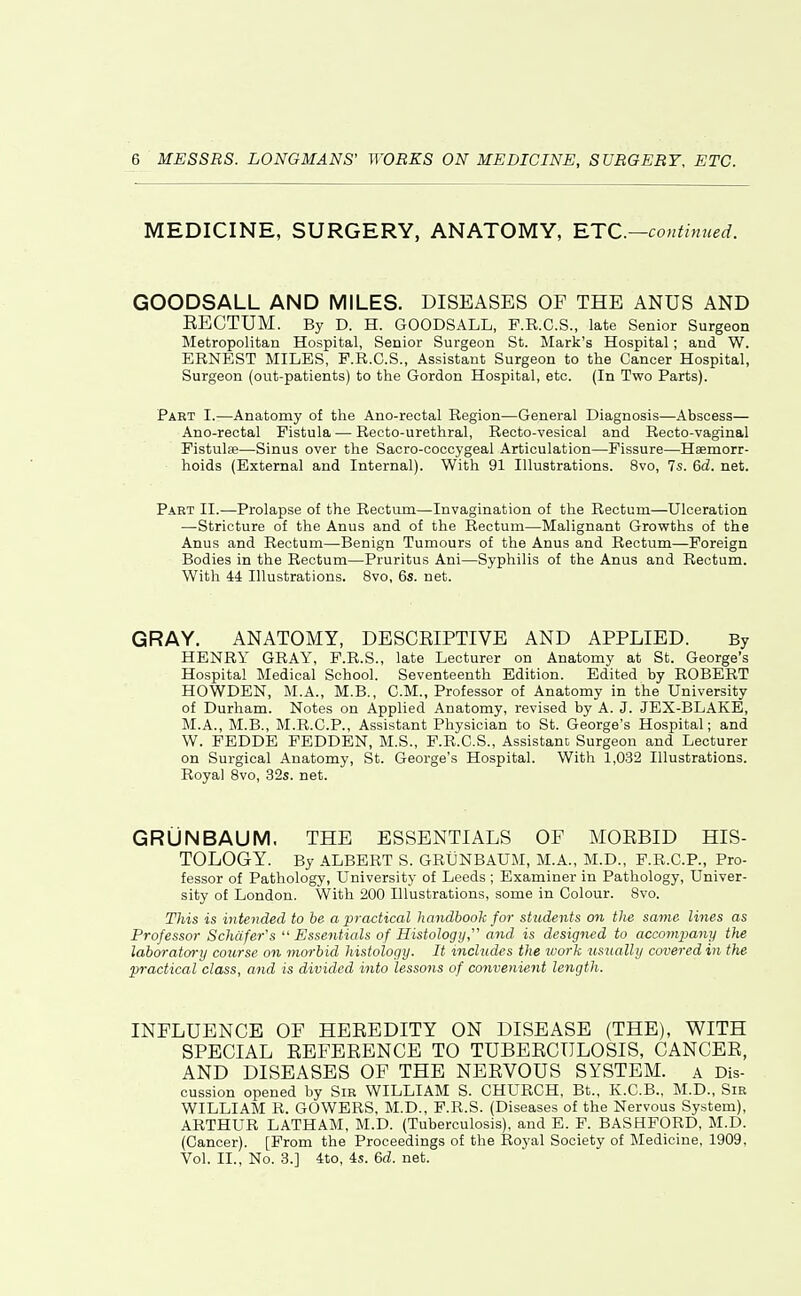 MEDICINE, SURGERY, ANATOMY, RTC—coutinued. GOODSALL AND MILES. DISEASES OF THE ANUS AND EECTUM. By D. H. GOODSALL, F.R.C.S., late Senior Surgeon Metropolitan Hospital, Senior Surgeon St. Mark's Hospital; and W. ERNEST MILES, F.R.C.S., Assistant Surgeon to the Cancer Hospital, Surgeon (out-patients) to the Gordon Hospital, etc. (In Two Parts). Part I.—Anatomy of the Ano-rectal Region—General Diagnosis—Abscess— Ano-rectal Fistula — Recto-urethral, Recto-vesical and Recto-vaginal Pistulse—Sinus over the Sacro-coccygeal Articulation—Fissure—Haemorr- hoids (External and Internal). With 91 Illustrations. 8vo, 7s. 6d. net. Part II.—Prolapse of the Rectum—Invagination of the Rectum—Ulceration —Stricture of the Anus and of the Rectum—Malignant Growths of the Anus and Rectum—Benign Tumours of the Anus and Rectum—Foreign Bodies in the Rectum—Pruritus Ani—Syphilis of the Anus and Rectum. With 44 Illustrations. 8vo, 6s. net. GRAY. ANATOMY, DESCEIPTIVE AND APPLIED. By HENRY GRAY, P.R.S., late Lecturer on Anatomy at St. George's Hospital Medical School. Seventeenth Edition. Edited by ROBERT HOWDEN, M.A., M.B., CM., Professor of Anatomy in the University of Durham. Notes on Applied Anatomy, revised by A. J. JEX-BLAKE, M.A., M.B., M.R.C.P., Assistant Physician to St. George's Hospital; and W. PEDDE FEDDEN, M.S., F.R.C.S., Assistanc Surgeon and Lecturer on Surgical Anatomy, St. George's Hospital. With 1,032 Illustrations. Royal 8vo, 32s. net. GRUNBAUM. THE ESSENTIALS OF MORBID HIS- TOLOGY. By ALBERT S. GRUNBAUM, M.A., M.D., F.R.C.P., Pro- fessor of Pathology, University of Leeds ; Examiner in Pathology, Univer- sity of London. With 200 Illustrations, some in Colour. Svo. This is intended to be a practical handbook for students on the same lilies as Professor Schtifer's  Essentials of Histology  and is designed to accompany the laboratm-y course on moi-hid histology. It includes the ivork usually covered in the practical class, and is divided into lessons of convenient length. INFLUENCE OF HEREDITY ON DISEASE (THE), WITH SPECIAL REFERENCE TO TUBERCULOSIS, CANCER, AND DISEASES OF THE NERVOUS SYSTEM. a Dis- cussion opened by Sir WILLIAM S. CHURCH, Bt., K.C.B., M.D., Sir WILLIAM R. GOWERS, M.D., F.R.S. (Diseases of the Nervous System), ARTHUR LATHAM, M.D. (Tuberculosis), and E. F. BASHFORD, M.D. (Cancer). [From the Proceedings of the Royal Society of Medicine, 1909, Vol. II., No. 3.] 4to, 4s. 6d. net.