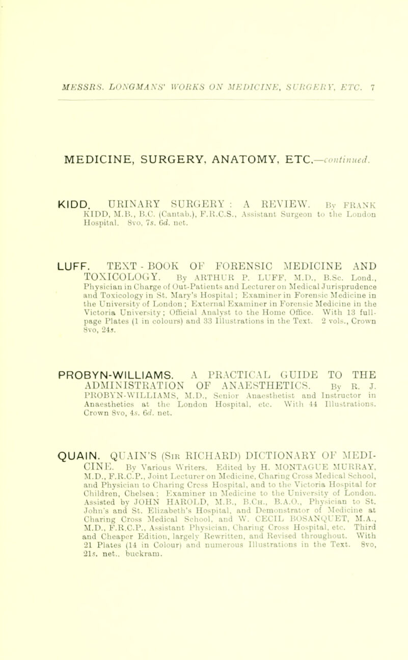 MEDICINE, SURGERY, ANATOMY. ETC. ^.nutinucd. KIDD. URIN.VRY SURGERY : A REVIEW. By FR.\NK i\II)D, M.l!., H.C. (Ciuital).), F.U.C.S., Assi.staiu Surgeou to the Loudon Hospital. 8vo, 7s. Od. net. LUFF. TEXT - BOOK OF FORENSIC MEDICINE AND T0XIC0L0(;Y. By ABTHUR p. luff, M.l).. B.Sc. Lond., I'liysician in Charge of Out-Paticiits and Lcctureroii Medical .Jurisprudence and Toxicology in St. Mary'.s Hospital; Examiner in Forensic Medicine in the University of London ; External Examiner in Forensic Medicine in the Victoria University; Oflicial .\nalyst to the Home OfTice. With 13 full- page Plates (1 in colours) and 33 Illustrations in the Text. 2 vols., Crown 8vo, 2-4.1. PROBYN-WILLIAMS. A i'RACTICAL GUIDE TO THE ADMlNJSTltATlOX OF ANAESTHETICS. By R. J. l'KOH^N \VlLLL\MS, M.D., .Senior .\naesthetist and Instructor in Anaesthetics at the London Hospital, etc. With 14 Illustrations. Crown 8vo, 4.'i. Qxl. net. QUAIN. gi AiN'S (Silt RIClIAKDj DICTIONARY OF .MEDI- CINE. By Various Writers. Edited by H. MONTAGUE MURRAY, M.D., F.R.C.P., Joint I>ccturoron Medicine. Charing Cross Medical School, and Physician to Charing Cress Hospital, and to the Victoria Hospital for Children, Chelsea : Examiner in Medicine to the University of London. Assisted by JOHN HAROLD, M.B., R.Cii., B.A.t)., Pliysician to St. John's and St. Elizabeth's Hospital, and Demonstrator of Medicine at Charing Cross Medical School, and W. CECIL ]U)SAN^>UET, M.A.. M.D.. F.R.C.P.. Assistant Physician. Charing Cross Hospital, etc. Third and Cheaper Edition, largely Rewritten, and Revised throughout. With 21 Plates (U in Colour) and numerous Illustrations in the Text. 8vo, 21.<. net., buckram.